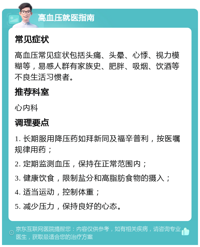 高血压就医指南 常见症状 高血压常见症状包括头痛、头晕、心悸、视力模糊等，易感人群有家族史、肥胖、吸烟、饮酒等不良生活习惯者。 推荐科室 心内科 调理要点 1. 长期服用降压药如拜新同及福辛普利，按医嘱规律用药； 2. 定期监测血压，保持在正常范围内； 3. 健康饮食，限制盐分和高脂肪食物的摄入； 4. 适当运动，控制体重； 5. 减少压力，保持良好的心态。