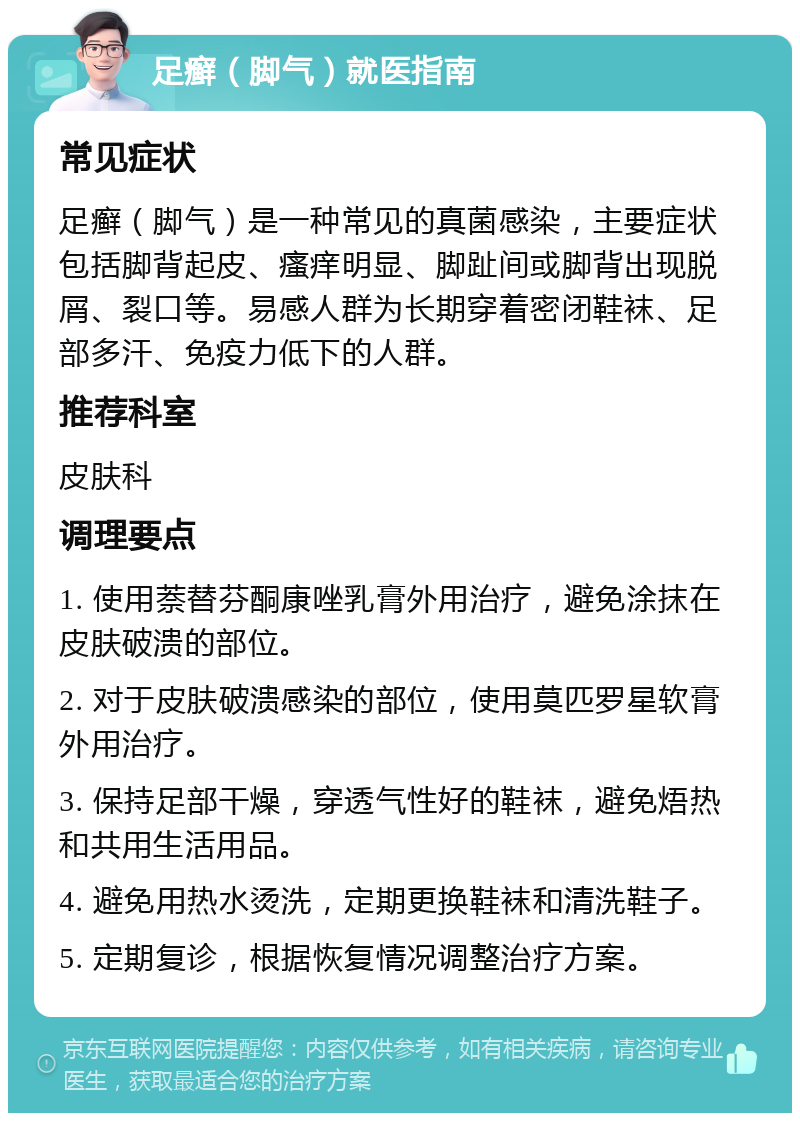 足癣（脚气）就医指南 常见症状 足癣（脚气）是一种常见的真菌感染，主要症状包括脚背起皮、瘙痒明显、脚趾间或脚背出现脱屑、裂口等。易感人群为长期穿着密闭鞋袜、足部多汗、免疫力低下的人群。 推荐科室 皮肤科 调理要点 1. 使用萘替芬酮康唑乳膏外用治疗，避免涂抹在皮肤破溃的部位。 2. 对于皮肤破溃感染的部位，使用莫匹罗星软膏外用治疗。 3. 保持足部干燥，穿透气性好的鞋袜，避免焐热和共用生活用品。 4. 避免用热水烫洗，定期更换鞋袜和清洗鞋子。 5. 定期复诊，根据恢复情况调整治疗方案。