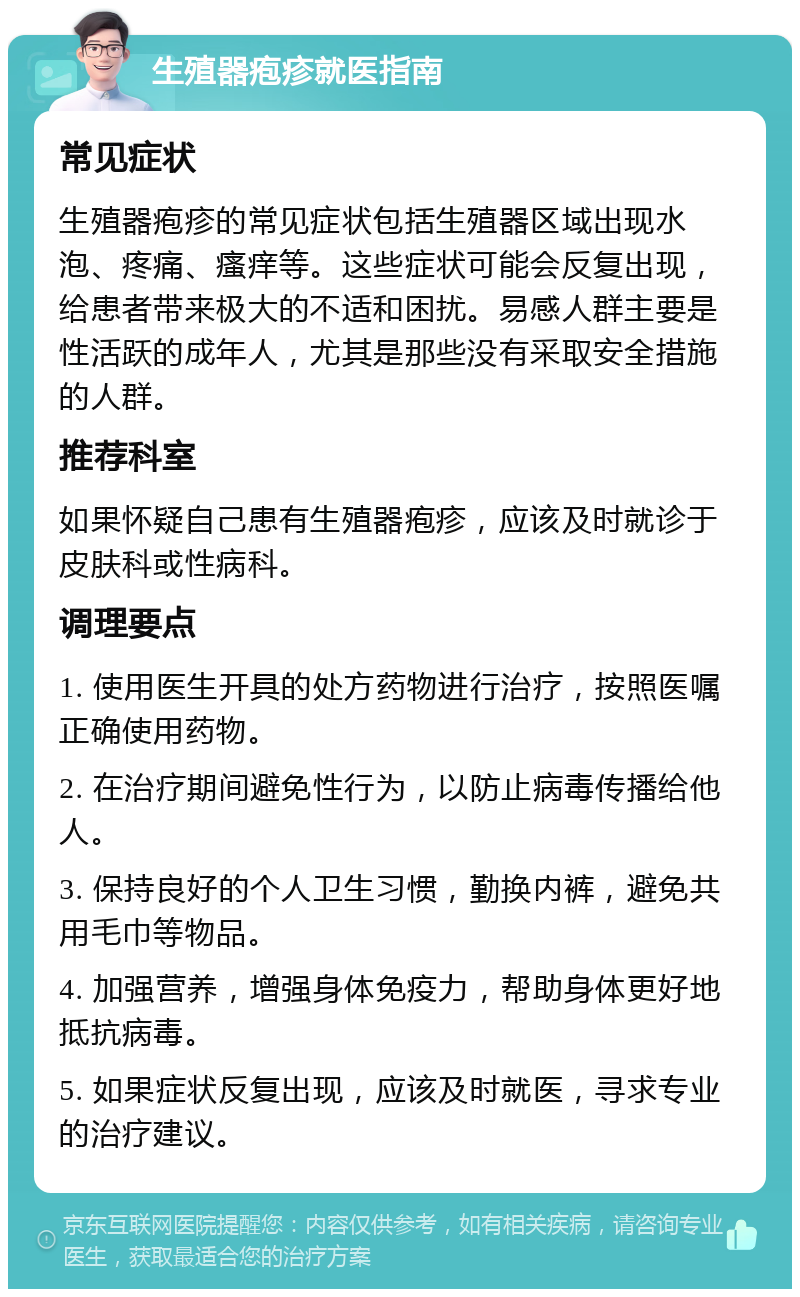 生殖器疱疹就医指南 常见症状 生殖器疱疹的常见症状包括生殖器区域出现水泡、疼痛、瘙痒等。这些症状可能会反复出现，给患者带来极大的不适和困扰。易感人群主要是性活跃的成年人，尤其是那些没有采取安全措施的人群。 推荐科室 如果怀疑自己患有生殖器疱疹，应该及时就诊于皮肤科或性病科。 调理要点 1. 使用医生开具的处方药物进行治疗，按照医嘱正确使用药物。 2. 在治疗期间避免性行为，以防止病毒传播给他人。 3. 保持良好的个人卫生习惯，勤换内裤，避免共用毛巾等物品。 4. 加强营养，增强身体免疫力，帮助身体更好地抵抗病毒。 5. 如果症状反复出现，应该及时就医，寻求专业的治疗建议。