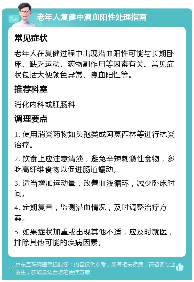 老年人复健中潜血阳性处理指南 常见症状 老年人在复健过程中出现潜血阳性可能与长期卧床、缺乏运动、药物副作用等因素有关。常见症状包括大便颜色异常、隐血阳性等。 推荐科室 消化内科或肛肠科 调理要点 1. 使用消炎药物如头孢类或阿莫西林等进行抗炎治疗。 2. 饮食上应注意清淡，避免辛辣刺激性食物，多吃高纤维食物以促进肠道蠕动。 3. 适当增加运动量，改善血液循环，减少卧床时间。 4. 定期复查，监测潜血情况，及时调整治疗方案。 5. 如果症状加重或出现其他不适，应及时就医，排除其他可能的疾病因素。