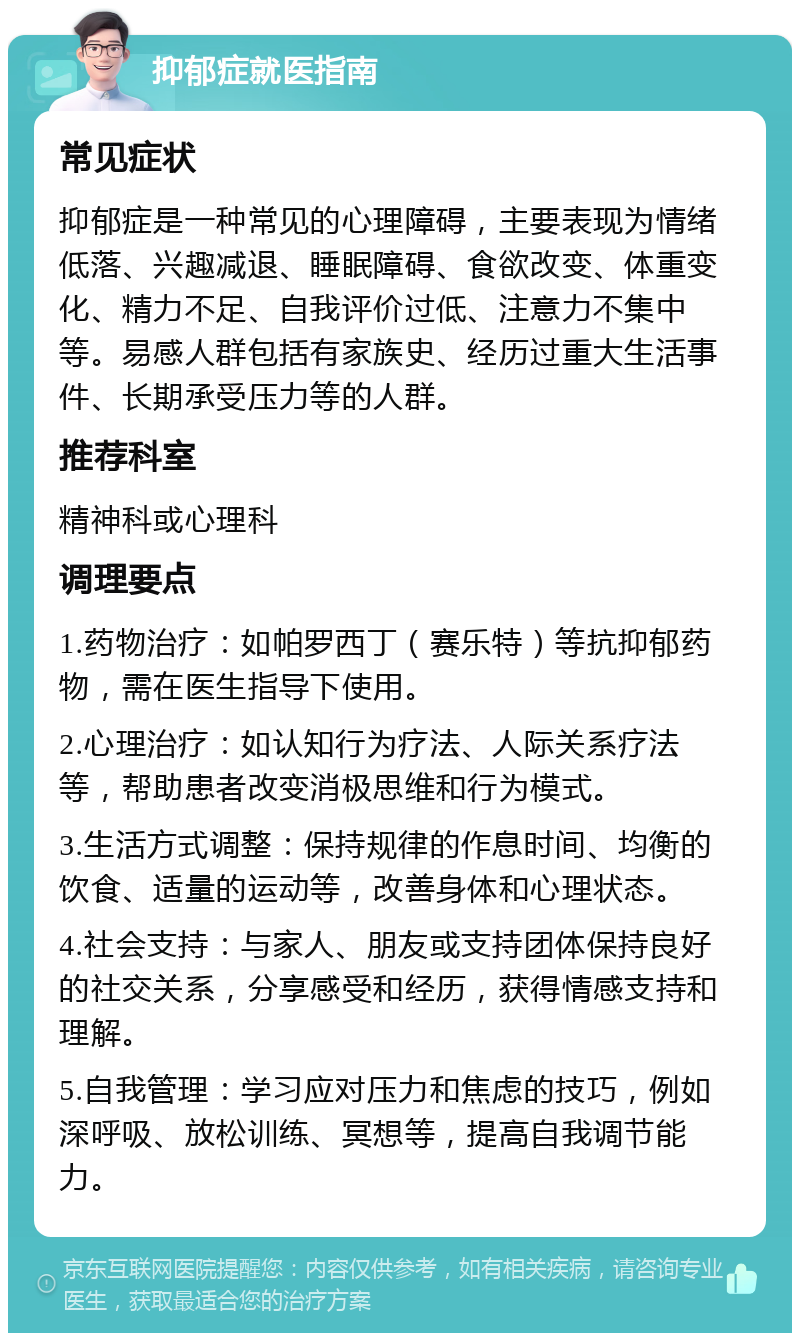 抑郁症就医指南 常见症状 抑郁症是一种常见的心理障碍，主要表现为情绪低落、兴趣减退、睡眠障碍、食欲改变、体重变化、精力不足、自我评价过低、注意力不集中等。易感人群包括有家族史、经历过重大生活事件、长期承受压力等的人群。 推荐科室 精神科或心理科 调理要点 1.药物治疗：如帕罗西丁（赛乐特）等抗抑郁药物，需在医生指导下使用。 2.心理治疗：如认知行为疗法、人际关系疗法等，帮助患者改变消极思维和行为模式。 3.生活方式调整：保持规律的作息时间、均衡的饮食、适量的运动等，改善身体和心理状态。 4.社会支持：与家人、朋友或支持团体保持良好的社交关系，分享感受和经历，获得情感支持和理解。 5.自我管理：学习应对压力和焦虑的技巧，例如深呼吸、放松训练、冥想等，提高自我调节能力。