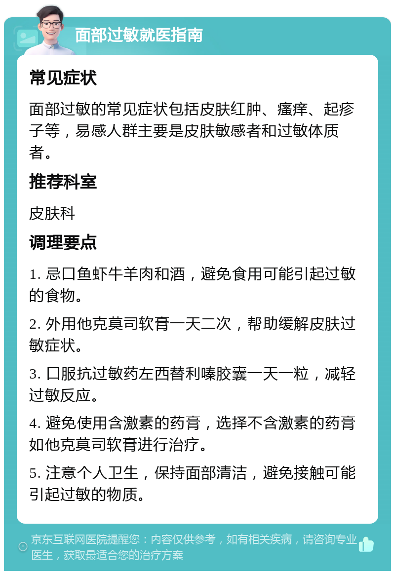 面部过敏就医指南 常见症状 面部过敏的常见症状包括皮肤红肿、瘙痒、起疹子等，易感人群主要是皮肤敏感者和过敏体质者。 推荐科室 皮肤科 调理要点 1. 忌口鱼虾牛羊肉和酒，避免食用可能引起过敏的食物。 2. 外用他克莫司软膏一天二次，帮助缓解皮肤过敏症状。 3. 口服抗过敏药左西替利嗪胶囊一天一粒，减轻过敏反应。 4. 避免使用含激素的药膏，选择不含激素的药膏如他克莫司软膏进行治疗。 5. 注意个人卫生，保持面部清洁，避免接触可能引起过敏的物质。