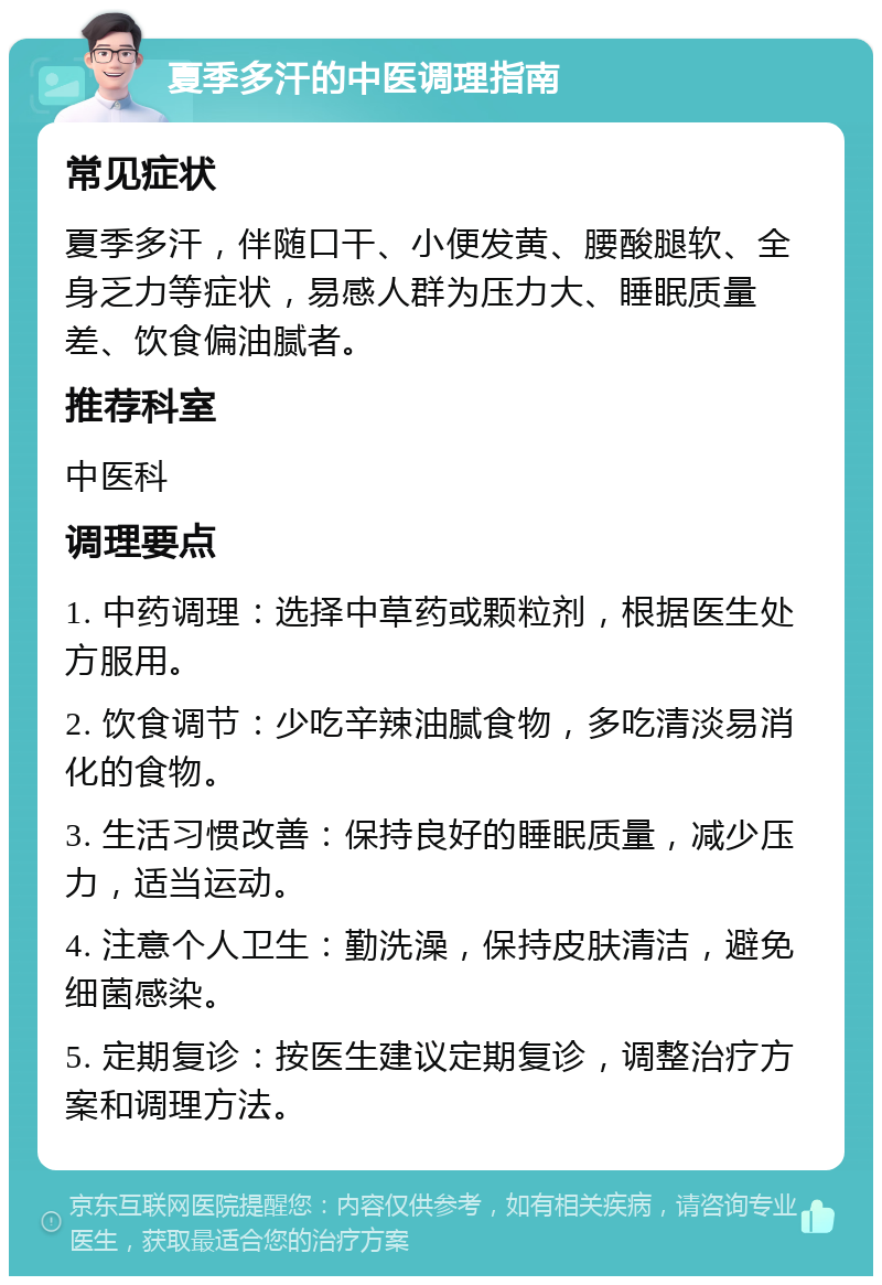 夏季多汗的中医调理指南 常见症状 夏季多汗，伴随口干、小便发黄、腰酸腿软、全身乏力等症状，易感人群为压力大、睡眠质量差、饮食偏油腻者。 推荐科室 中医科 调理要点 1. 中药调理：选择中草药或颗粒剂，根据医生处方服用。 2. 饮食调节：少吃辛辣油腻食物，多吃清淡易消化的食物。 3. 生活习惯改善：保持良好的睡眠质量，减少压力，适当运动。 4. 注意个人卫生：勤洗澡，保持皮肤清洁，避免细菌感染。 5. 定期复诊：按医生建议定期复诊，调整治疗方案和调理方法。