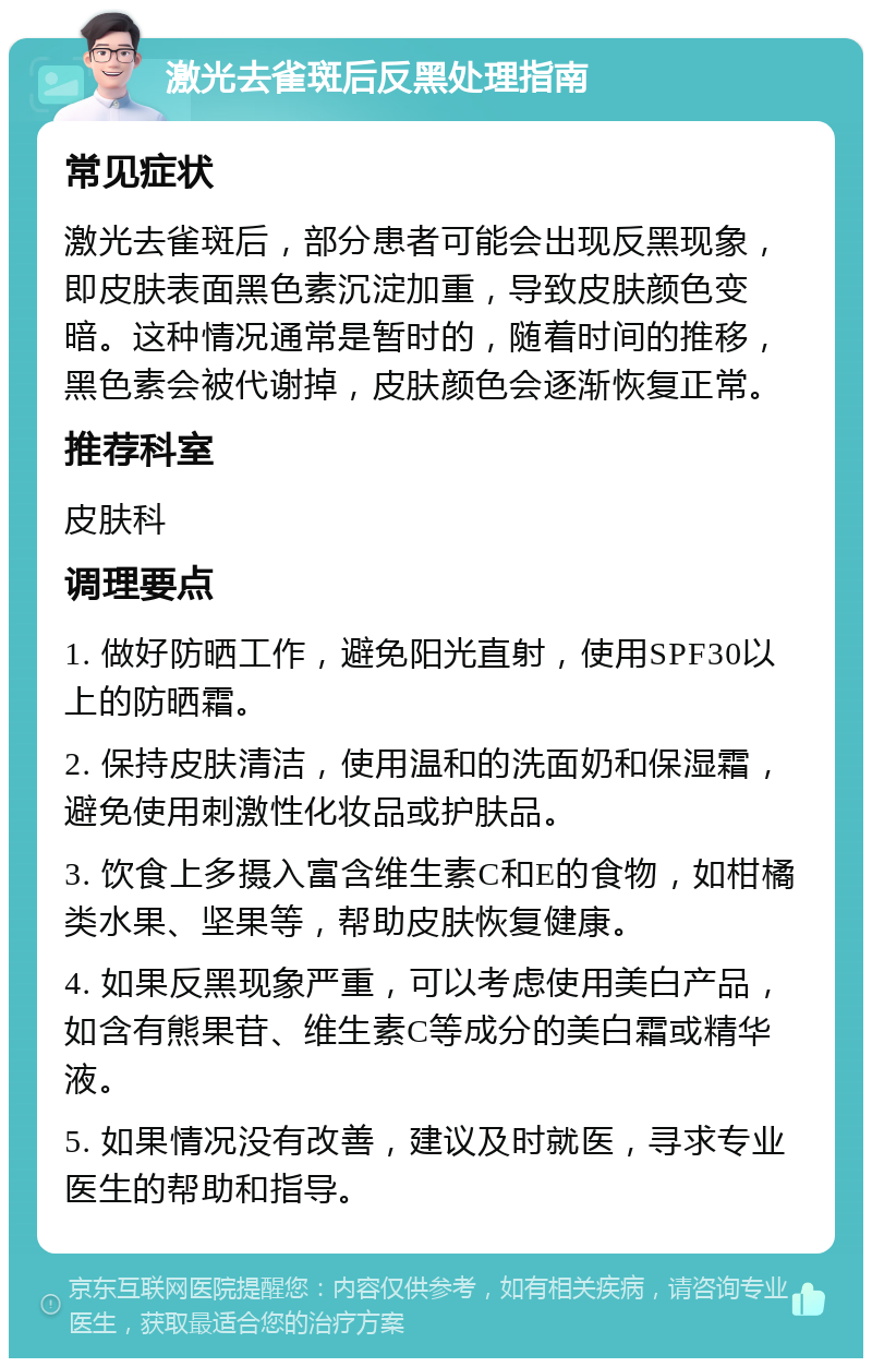 激光去雀斑后反黑处理指南 常见症状 激光去雀斑后，部分患者可能会出现反黑现象，即皮肤表面黑色素沉淀加重，导致皮肤颜色变暗。这种情况通常是暂时的，随着时间的推移，黑色素会被代谢掉，皮肤颜色会逐渐恢复正常。 推荐科室 皮肤科 调理要点 1. 做好防晒工作，避免阳光直射，使用SPF30以上的防晒霜。 2. 保持皮肤清洁，使用温和的洗面奶和保湿霜，避免使用刺激性化妆品或护肤品。 3. 饮食上多摄入富含维生素C和E的食物，如柑橘类水果、坚果等，帮助皮肤恢复健康。 4. 如果反黑现象严重，可以考虑使用美白产品，如含有熊果苷、维生素C等成分的美白霜或精华液。 5. 如果情况没有改善，建议及时就医，寻求专业医生的帮助和指导。