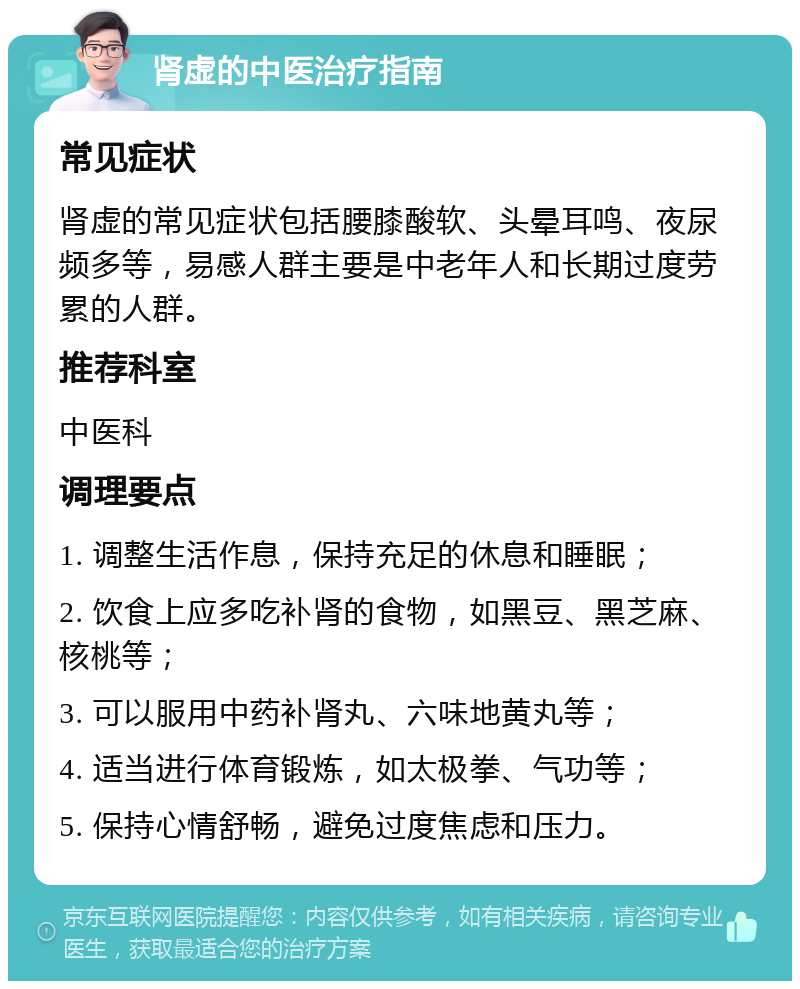 肾虚的中医治疗指南 常见症状 肾虚的常见症状包括腰膝酸软、头晕耳鸣、夜尿频多等，易感人群主要是中老年人和长期过度劳累的人群。 推荐科室 中医科 调理要点 1. 调整生活作息，保持充足的休息和睡眠； 2. 饮食上应多吃补肾的食物，如黑豆、黑芝麻、核桃等； 3. 可以服用中药补肾丸、六味地黄丸等； 4. 适当进行体育锻炼，如太极拳、气功等； 5. 保持心情舒畅，避免过度焦虑和压力。