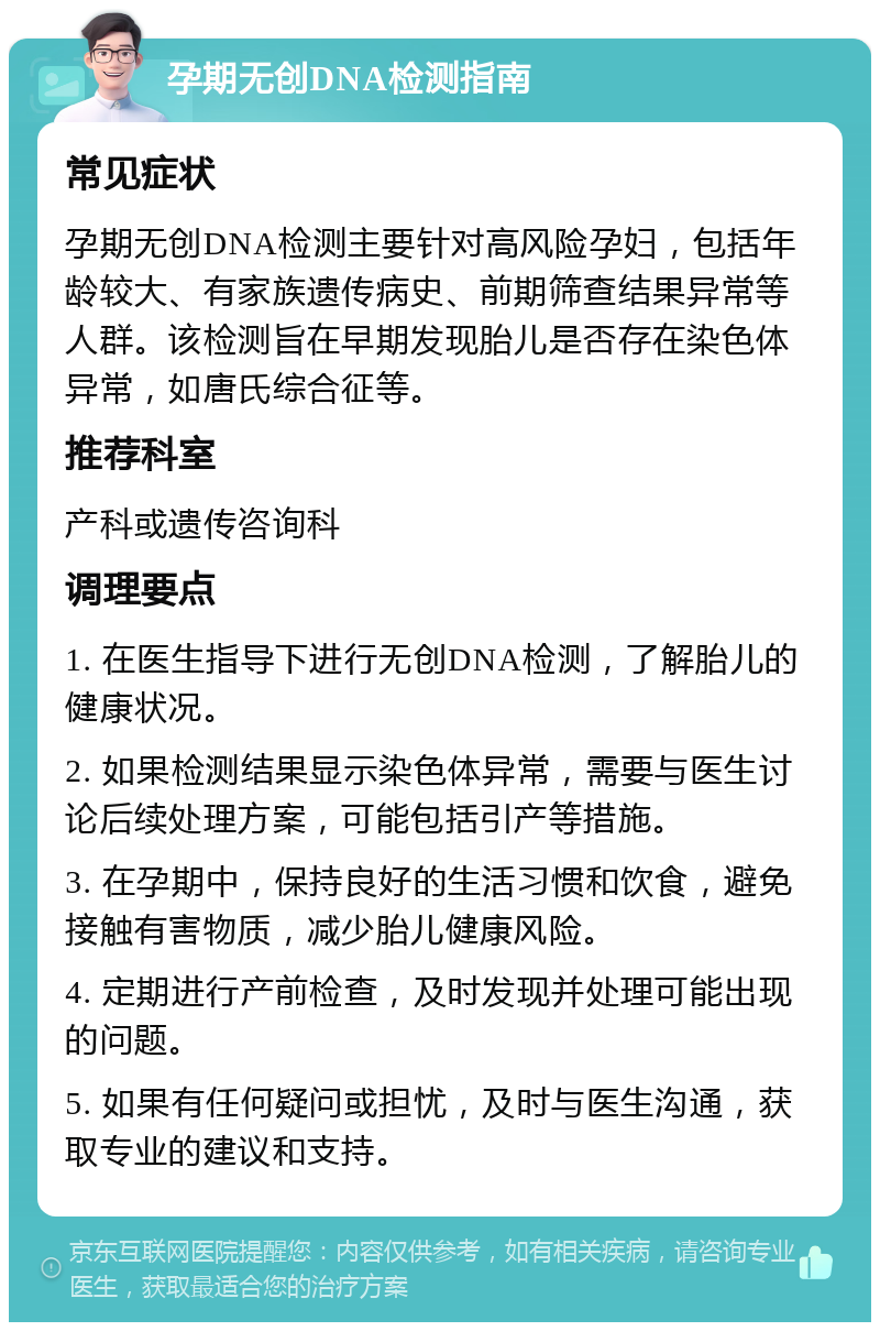 孕期无创DNA检测指南 常见症状 孕期无创DNA检测主要针对高风险孕妇，包括年龄较大、有家族遗传病史、前期筛查结果异常等人群。该检测旨在早期发现胎儿是否存在染色体异常，如唐氏综合征等。 推荐科室 产科或遗传咨询科 调理要点 1. 在医生指导下进行无创DNA检测，了解胎儿的健康状况。 2. 如果检测结果显示染色体异常，需要与医生讨论后续处理方案，可能包括引产等措施。 3. 在孕期中，保持良好的生活习惯和饮食，避免接触有害物质，减少胎儿健康风险。 4. 定期进行产前检查，及时发现并处理可能出现的问题。 5. 如果有任何疑问或担忧，及时与医生沟通，获取专业的建议和支持。