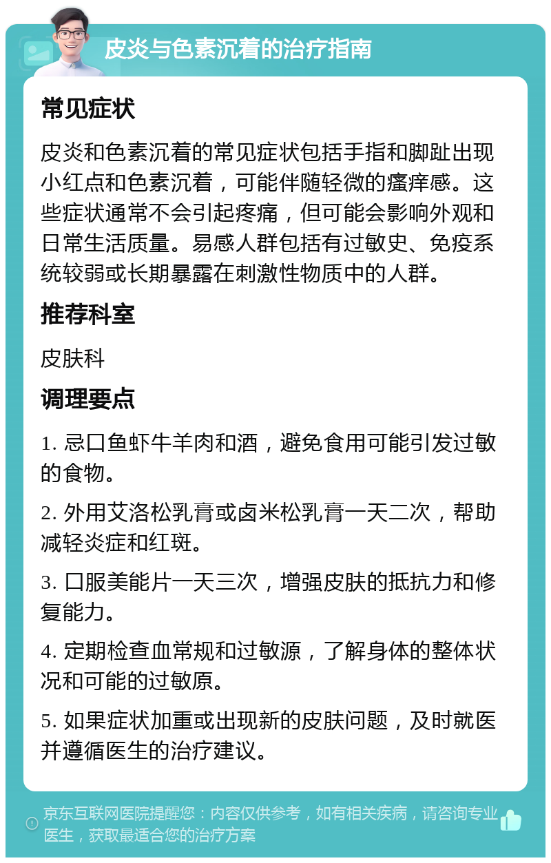 皮炎与色素沉着的治疗指南 常见症状 皮炎和色素沉着的常见症状包括手指和脚趾出现小红点和色素沉着，可能伴随轻微的瘙痒感。这些症状通常不会引起疼痛，但可能会影响外观和日常生活质量。易感人群包括有过敏史、免疫系统较弱或长期暴露在刺激性物质中的人群。 推荐科室 皮肤科 调理要点 1. 忌口鱼虾牛羊肉和酒，避免食用可能引发过敏的食物。 2. 外用艾洛松乳膏或卤米松乳膏一天二次，帮助减轻炎症和红斑。 3. 口服美能片一天三次，增强皮肤的抵抗力和修复能力。 4. 定期检查血常规和过敏源，了解身体的整体状况和可能的过敏原。 5. 如果症状加重或出现新的皮肤问题，及时就医并遵循医生的治疗建议。