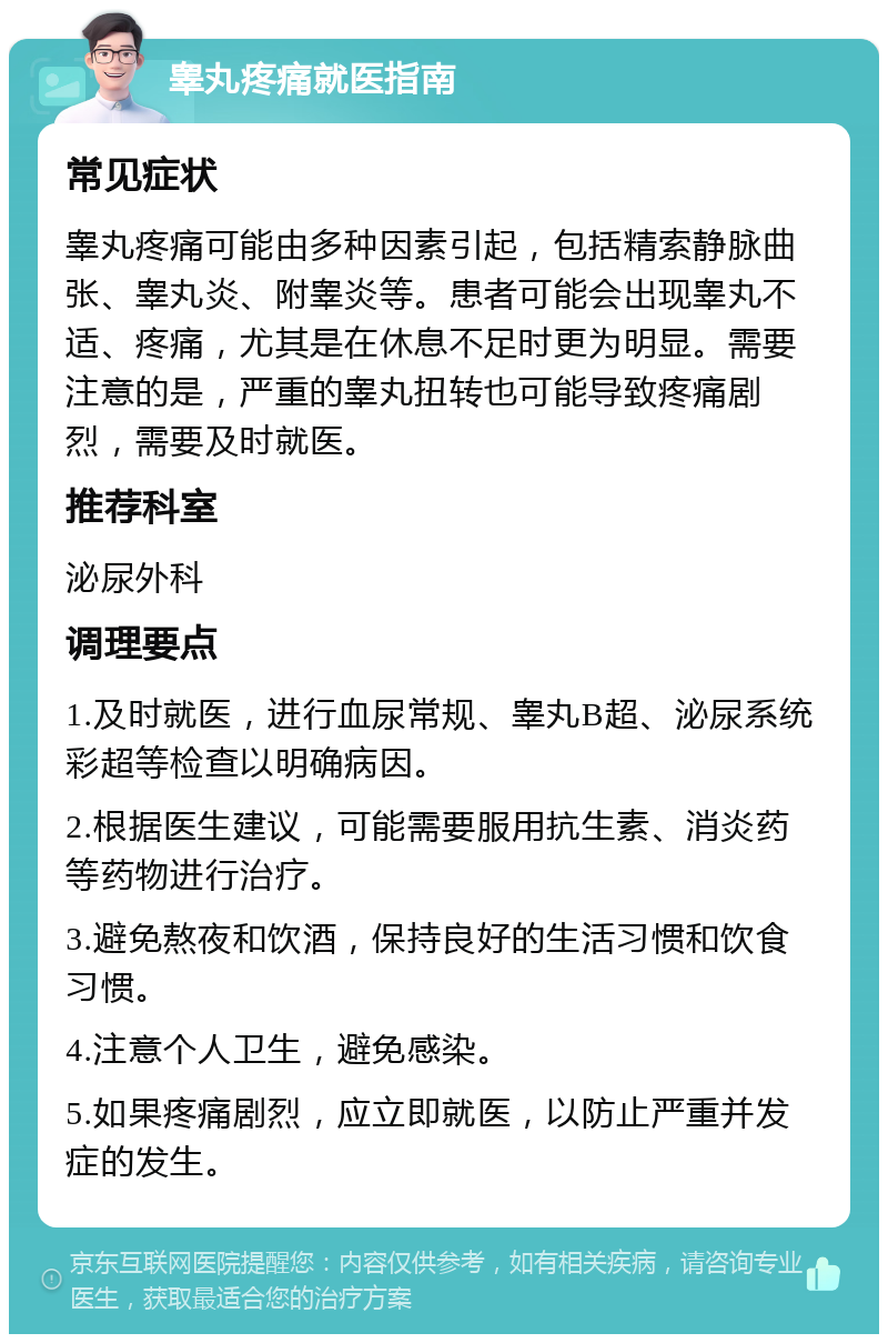 睾丸疼痛就医指南 常见症状 睾丸疼痛可能由多种因素引起，包括精索静脉曲张、睾丸炎、附睾炎等。患者可能会出现睾丸不适、疼痛，尤其是在休息不足时更为明显。需要注意的是，严重的睾丸扭转也可能导致疼痛剧烈，需要及时就医。 推荐科室 泌尿外科 调理要点 1.及时就医，进行血尿常规、睾丸B超、泌尿系统彩超等检查以明确病因。 2.根据医生建议，可能需要服用抗生素、消炎药等药物进行治疗。 3.避免熬夜和饮酒，保持良好的生活习惯和饮食习惯。 4.注意个人卫生，避免感染。 5.如果疼痛剧烈，应立即就医，以防止严重并发症的发生。