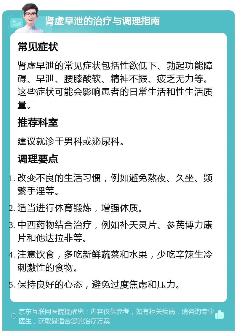 肾虚早泄的治疗与调理指南 常见症状 肾虚早泄的常见症状包括性欲低下、勃起功能障碍、早泄、腰膝酸软、精神不振、疲乏无力等。这些症状可能会影响患者的日常生活和性生活质量。 推荐科室 建议就诊于男科或泌尿科。 调理要点 改变不良的生活习惯，例如避免熬夜、久坐、频繁手淫等。 适当进行体育锻炼，增强体质。 中西药物结合治疗，例如补天灵片、参芪博力康片和他达拉非等。 注意饮食，多吃新鲜蔬菜和水果，少吃辛辣生冷刺激性的食物。 保持良好的心态，避免过度焦虑和压力。