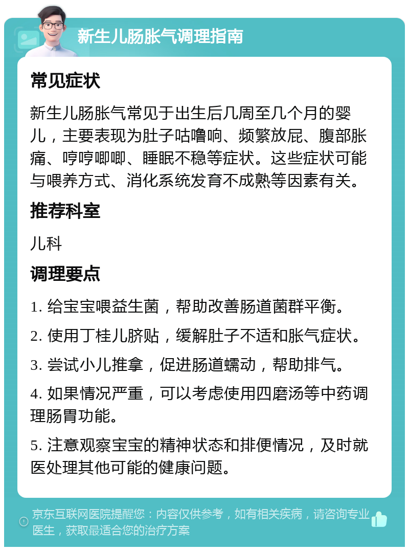 新生儿肠胀气调理指南 常见症状 新生儿肠胀气常见于出生后几周至几个月的婴儿，主要表现为肚子咕噜响、频繁放屁、腹部胀痛、哼哼唧唧、睡眠不稳等症状。这些症状可能与喂养方式、消化系统发育不成熟等因素有关。 推荐科室 儿科 调理要点 1. 给宝宝喂益生菌，帮助改善肠道菌群平衡。 2. 使用丁桂儿脐贴，缓解肚子不适和胀气症状。 3. 尝试小儿推拿，促进肠道蠕动，帮助排气。 4. 如果情况严重，可以考虑使用四磨汤等中药调理肠胃功能。 5. 注意观察宝宝的精神状态和排便情况，及时就医处理其他可能的健康问题。