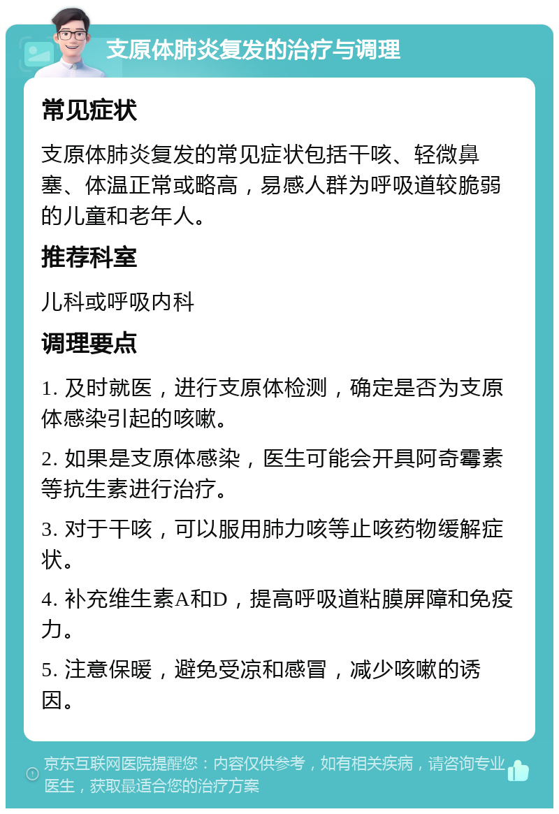 支原体肺炎复发的治疗与调理 常见症状 支原体肺炎复发的常见症状包括干咳、轻微鼻塞、体温正常或略高，易感人群为呼吸道较脆弱的儿童和老年人。 推荐科室 儿科或呼吸内科 调理要点 1. 及时就医，进行支原体检测，确定是否为支原体感染引起的咳嗽。 2. 如果是支原体感染，医生可能会开具阿奇霉素等抗生素进行治疗。 3. 对于干咳，可以服用肺力咳等止咳药物缓解症状。 4. 补充维生素A和D，提高呼吸道粘膜屏障和免疫力。 5. 注意保暖，避免受凉和感冒，减少咳嗽的诱因。