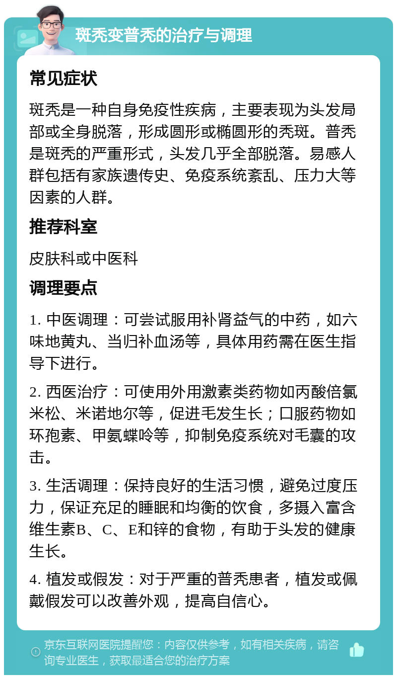 斑秃变普秃的治疗与调理 常见症状 斑秃是一种自身免疫性疾病，主要表现为头发局部或全身脱落，形成圆形或椭圆形的秃斑。普秃是斑秃的严重形式，头发几乎全部脱落。易感人群包括有家族遗传史、免疫系统紊乱、压力大等因素的人群。 推荐科室 皮肤科或中医科 调理要点 1. 中医调理：可尝试服用补肾益气的中药，如六味地黄丸、当归补血汤等，具体用药需在医生指导下进行。 2. 西医治疗：可使用外用激素类药物如丙酸倍氯米松、米诺地尔等，促进毛发生长；口服药物如环孢素、甲氨蝶呤等，抑制免疫系统对毛囊的攻击。 3. 生活调理：保持良好的生活习惯，避免过度压力，保证充足的睡眠和均衡的饮食，多摄入富含维生素B、C、E和锌的食物，有助于头发的健康生长。 4. 植发或假发：对于严重的普秃患者，植发或佩戴假发可以改善外观，提高自信心。