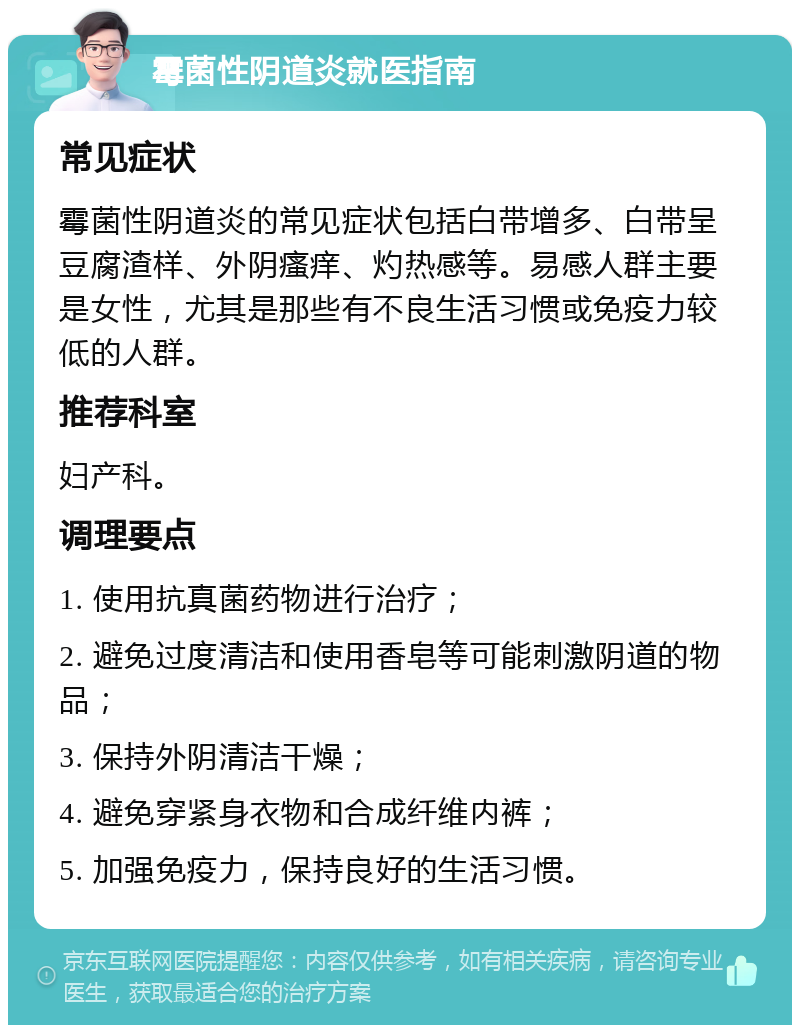 霉菌性阴道炎就医指南 常见症状 霉菌性阴道炎的常见症状包括白带增多、白带呈豆腐渣样、外阴瘙痒、灼热感等。易感人群主要是女性，尤其是那些有不良生活习惯或免疫力较低的人群。 推荐科室 妇产科。 调理要点 1. 使用抗真菌药物进行治疗； 2. 避免过度清洁和使用香皂等可能刺激阴道的物品； 3. 保持外阴清洁干燥； 4. 避免穿紧身衣物和合成纤维内裤； 5. 加强免疫力，保持良好的生活习惯。