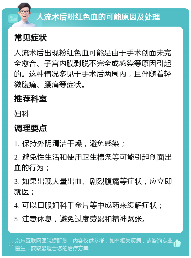 人流术后粉红色血的可能原因及处理 常见症状 人流术后出现粉红色血可能是由于手术创面未完全愈合、子宫内膜剥脱不完全或感染等原因引起的。这种情况多见于手术后两周内，且伴随着轻微腹痛、腰痛等症状。 推荐科室 妇科 调理要点 1. 保持外阴清洁干燥，避免感染； 2. 避免性生活和使用卫生棉条等可能引起创面出血的行为； 3. 如果出现大量出血、剧烈腹痛等症状，应立即就医； 4. 可以口服妇科千金片等中成药来缓解症状； 5. 注意休息，避免过度劳累和精神紧张。