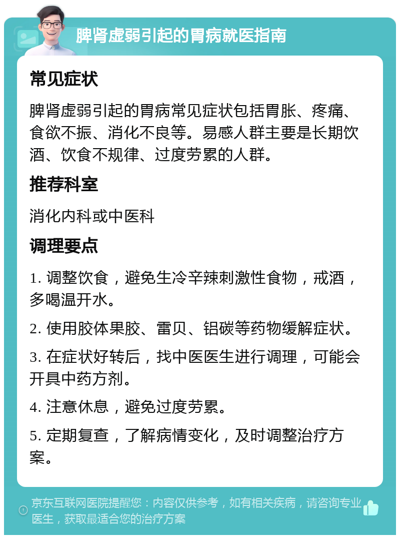 脾肾虚弱引起的胃病就医指南 常见症状 脾肾虚弱引起的胃病常见症状包括胃胀、疼痛、食欲不振、消化不良等。易感人群主要是长期饮酒、饮食不规律、过度劳累的人群。 推荐科室 消化内科或中医科 调理要点 1. 调整饮食，避免生冷辛辣刺激性食物，戒酒，多喝温开水。 2. 使用胶体果胶、雷贝、铝碳等药物缓解症状。 3. 在症状好转后，找中医医生进行调理，可能会开具中药方剂。 4. 注意休息，避免过度劳累。 5. 定期复查，了解病情变化，及时调整治疗方案。