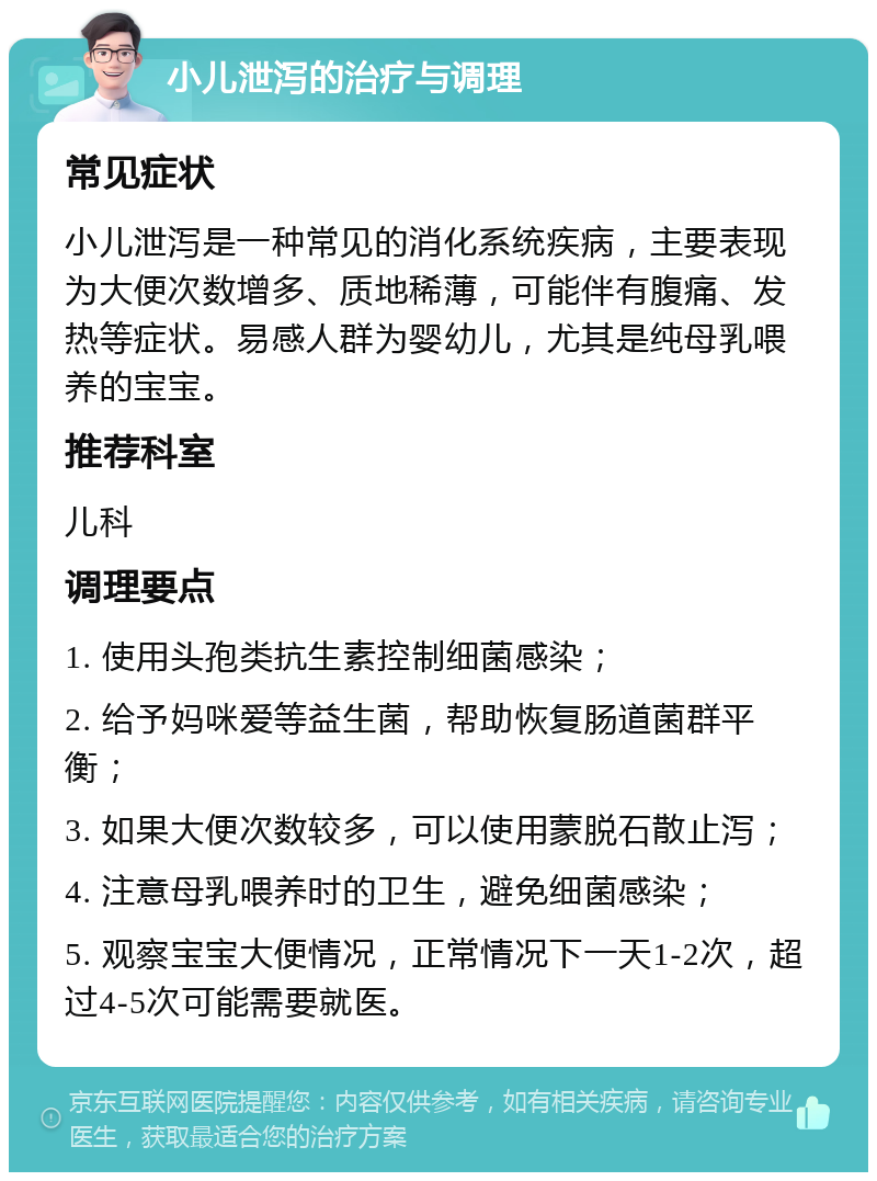 小儿泄泻的治疗与调理 常见症状 小儿泄泻是一种常见的消化系统疾病，主要表现为大便次数增多、质地稀薄，可能伴有腹痛、发热等症状。易感人群为婴幼儿，尤其是纯母乳喂养的宝宝。 推荐科室 儿科 调理要点 1. 使用头孢类抗生素控制细菌感染； 2. 给予妈咪爱等益生菌，帮助恢复肠道菌群平衡； 3. 如果大便次数较多，可以使用蒙脱石散止泻； 4. 注意母乳喂养时的卫生，避免细菌感染； 5. 观察宝宝大便情况，正常情况下一天1-2次，超过4-5次可能需要就医。