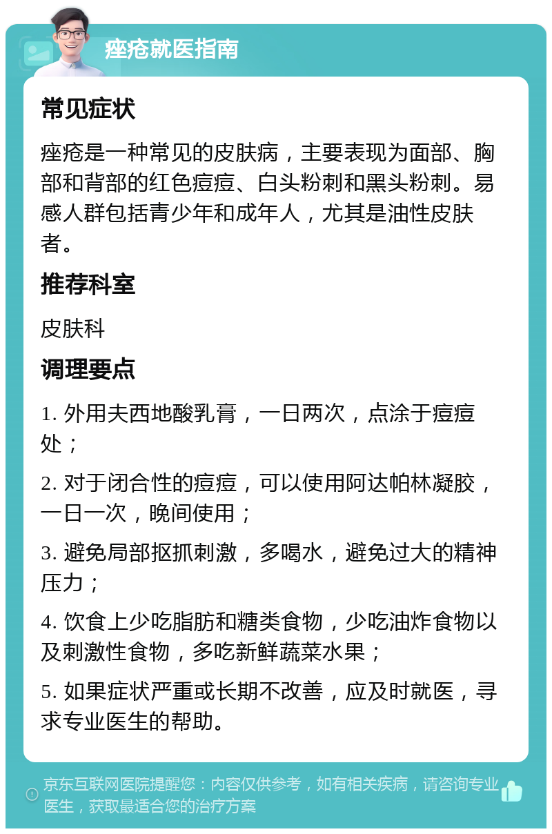 痤疮就医指南 常见症状 痤疮是一种常见的皮肤病，主要表现为面部、胸部和背部的红色痘痘、白头粉刺和黑头粉刺。易感人群包括青少年和成年人，尤其是油性皮肤者。 推荐科室 皮肤科 调理要点 1. 外用夫西地酸乳膏，一日两次，点涂于痘痘处； 2. 对于闭合性的痘痘，可以使用阿达帕林凝胶，一日一次，晚间使用； 3. 避免局部抠抓刺激，多喝水，避免过大的精神压力； 4. 饮食上少吃脂肪和糖类食物，少吃油炸食物以及刺激性食物，多吃新鲜蔬菜水果； 5. 如果症状严重或长期不改善，应及时就医，寻求专业医生的帮助。