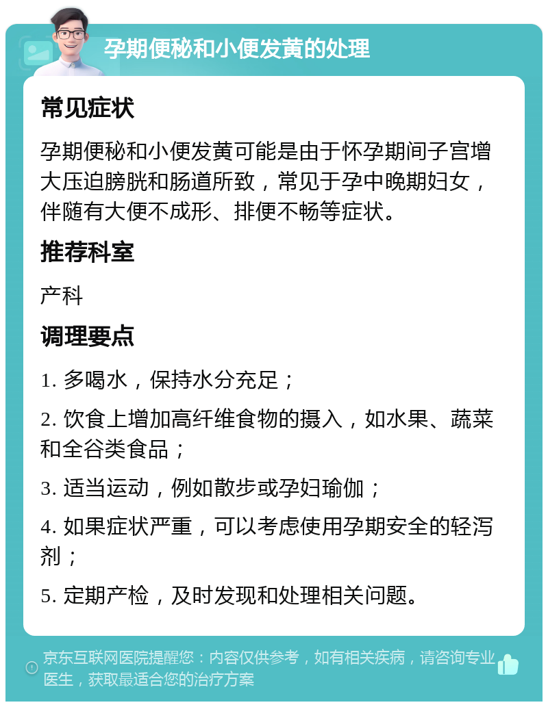 孕期便秘和小便发黄的处理 常见症状 孕期便秘和小便发黄可能是由于怀孕期间子宫增大压迫膀胱和肠道所致，常见于孕中晚期妇女，伴随有大便不成形、排便不畅等症状。 推荐科室 产科 调理要点 1. 多喝水，保持水分充足； 2. 饮食上增加高纤维食物的摄入，如水果、蔬菜和全谷类食品； 3. 适当运动，例如散步或孕妇瑜伽； 4. 如果症状严重，可以考虑使用孕期安全的轻泻剂； 5. 定期产检，及时发现和处理相关问题。