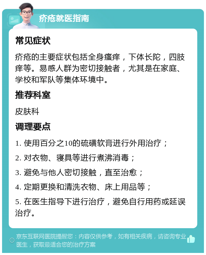 疥疮就医指南 常见症状 疥疮的主要症状包括全身瘙痒，下体长陀，四肢痒等。易感人群为密切接触者，尤其是在家庭、学校和军队等集体环境中。 推荐科室 皮肤科 调理要点 1. 使用百分之10的硫磺软膏进行外用治疗； 2. 对衣物、寝具等进行煮沸消毒； 3. 避免与他人密切接触，直至治愈； 4. 定期更换和清洗衣物、床上用品等； 5. 在医生指导下进行治疗，避免自行用药或延误治疗。