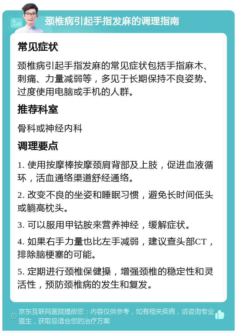 颈椎病引起手指发麻的调理指南 常见症状 颈椎病引起手指发麻的常见症状包括手指麻木、刺痛、力量减弱等，多见于长期保持不良姿势、过度使用电脑或手机的人群。 推荐科室 骨科或神经内科 调理要点 1. 使用按摩棒按摩颈肩背部及上肢，促进血液循环，活血通络渠道舒经通络。 2. 改变不良的坐姿和睡眠习惯，避免长时间低头或躺高枕头。 3. 可以服用甲钴胺来营养神经，缓解症状。 4. 如果右手力量也比左手减弱，建议查头部CT，排除脑梗塞的可能。 5. 定期进行颈椎保健操，增强颈椎的稳定性和灵活性，预防颈椎病的发生和复发。