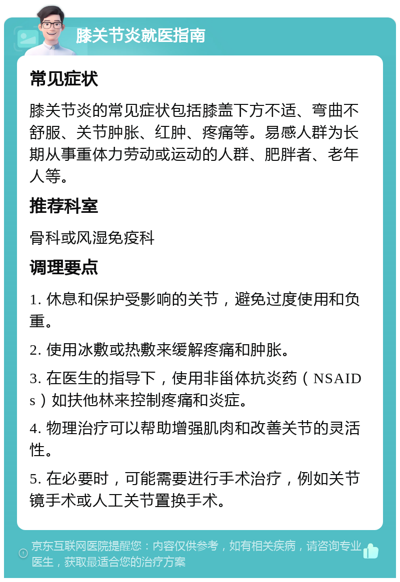 膝关节炎就医指南 常见症状 膝关节炎的常见症状包括膝盖下方不适、弯曲不舒服、关节肿胀、红肿、疼痛等。易感人群为长期从事重体力劳动或运动的人群、肥胖者、老年人等。 推荐科室 骨科或风湿免疫科 调理要点 1. 休息和保护受影响的关节，避免过度使用和负重。 2. 使用冰敷或热敷来缓解疼痛和肿胀。 3. 在医生的指导下，使用非甾体抗炎药（NSAIDs）如扶他林来控制疼痛和炎症。 4. 物理治疗可以帮助增强肌肉和改善关节的灵活性。 5. 在必要时，可能需要进行手术治疗，例如关节镜手术或人工关节置换手术。