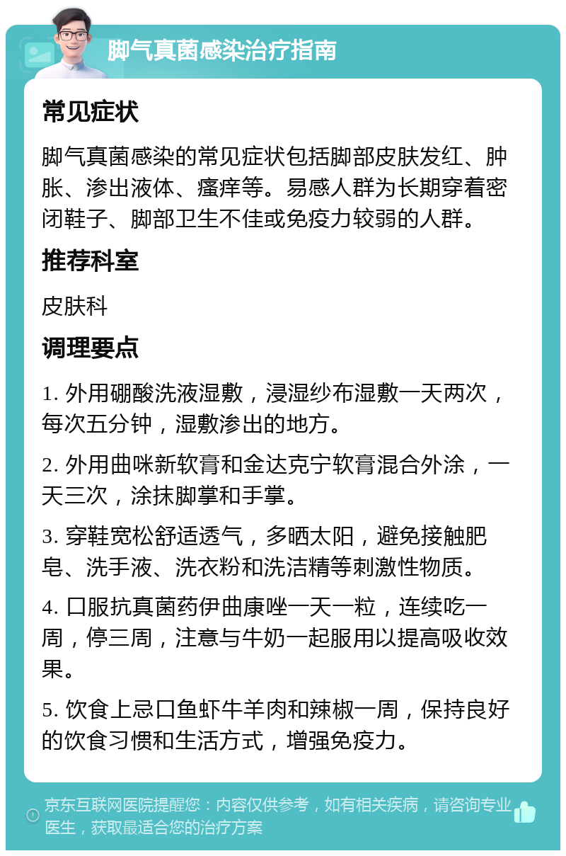 脚气真菌感染治疗指南 常见症状 脚气真菌感染的常见症状包括脚部皮肤发红、肿胀、渗出液体、瘙痒等。易感人群为长期穿着密闭鞋子、脚部卫生不佳或免疫力较弱的人群。 推荐科室 皮肤科 调理要点 1. 外用硼酸洗液湿敷，浸湿纱布湿敷一天两次，每次五分钟，湿敷渗出的地方。 2. 外用曲咪新软膏和金达克宁软膏混合外涂，一天三次，涂抹脚掌和手掌。 3. 穿鞋宽松舒适透气，多晒太阳，避免接触肥皂、洗手液、洗衣粉和洗洁精等刺激性物质。 4. 口服抗真菌药伊曲康唑一天一粒，连续吃一周，停三周，注意与牛奶一起服用以提高吸收效果。 5. 饮食上忌口鱼虾牛羊肉和辣椒一周，保持良好的饮食习惯和生活方式，增强免疫力。