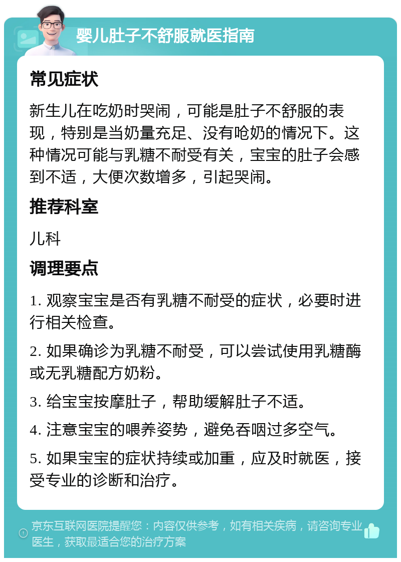 婴儿肚子不舒服就医指南 常见症状 新生儿在吃奶时哭闹，可能是肚子不舒服的表现，特别是当奶量充足、没有呛奶的情况下。这种情况可能与乳糖不耐受有关，宝宝的肚子会感到不适，大便次数增多，引起哭闹。 推荐科室 儿科 调理要点 1. 观察宝宝是否有乳糖不耐受的症状，必要时进行相关检查。 2. 如果确诊为乳糖不耐受，可以尝试使用乳糖酶或无乳糖配方奶粉。 3. 给宝宝按摩肚子，帮助缓解肚子不适。 4. 注意宝宝的喂养姿势，避免吞咽过多空气。 5. 如果宝宝的症状持续或加重，应及时就医，接受专业的诊断和治疗。