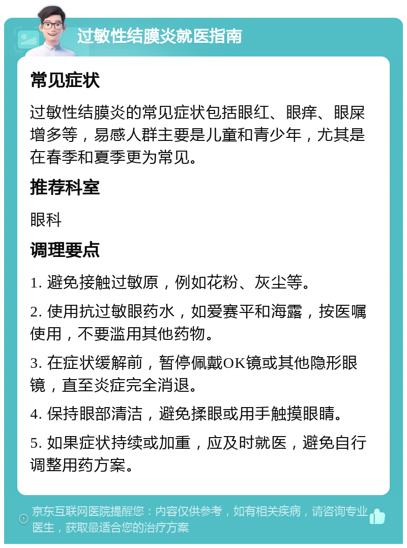 过敏性结膜炎就医指南 常见症状 过敏性结膜炎的常见症状包括眼红、眼痒、眼屎增多等，易感人群主要是儿童和青少年，尤其是在春季和夏季更为常见。 推荐科室 眼科 调理要点 1. 避免接触过敏原，例如花粉、灰尘等。 2. 使用抗过敏眼药水，如爱赛平和海露，按医嘱使用，不要滥用其他药物。 3. 在症状缓解前，暂停佩戴OK镜或其他隐形眼镜，直至炎症完全消退。 4. 保持眼部清洁，避免揉眼或用手触摸眼睛。 5. 如果症状持续或加重，应及时就医，避免自行调整用药方案。