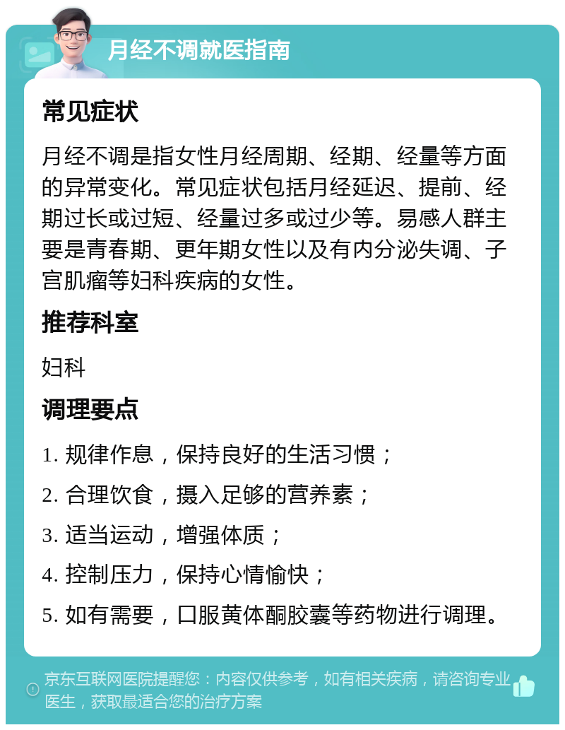 月经不调就医指南 常见症状 月经不调是指女性月经周期、经期、经量等方面的异常变化。常见症状包括月经延迟、提前、经期过长或过短、经量过多或过少等。易感人群主要是青春期、更年期女性以及有内分泌失调、子宫肌瘤等妇科疾病的女性。 推荐科室 妇科 调理要点 1. 规律作息，保持良好的生活习惯； 2. 合理饮食，摄入足够的营养素； 3. 适当运动，增强体质； 4. 控制压力，保持心情愉快； 5. 如有需要，口服黄体酮胶囊等药物进行调理。