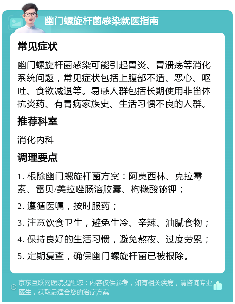 幽门螺旋杆菌感染就医指南 常见症状 幽门螺旋杆菌感染可能引起胃炎、胃溃疡等消化系统问题，常见症状包括上腹部不适、恶心、呕吐、食欲减退等。易感人群包括长期使用非甾体抗炎药、有胃病家族史、生活习惯不良的人群。 推荐科室 消化内科 调理要点 1. 根除幽门螺旋杆菌方案：阿莫西林、克拉霉素、雷贝/美拉唑肠溶胶囊、枸橼酸铋钾； 2. 遵循医嘱，按时服药； 3. 注意饮食卫生，避免生冷、辛辣、油腻食物； 4. 保持良好的生活习惯，避免熬夜、过度劳累； 5. 定期复查，确保幽门螺旋杆菌已被根除。