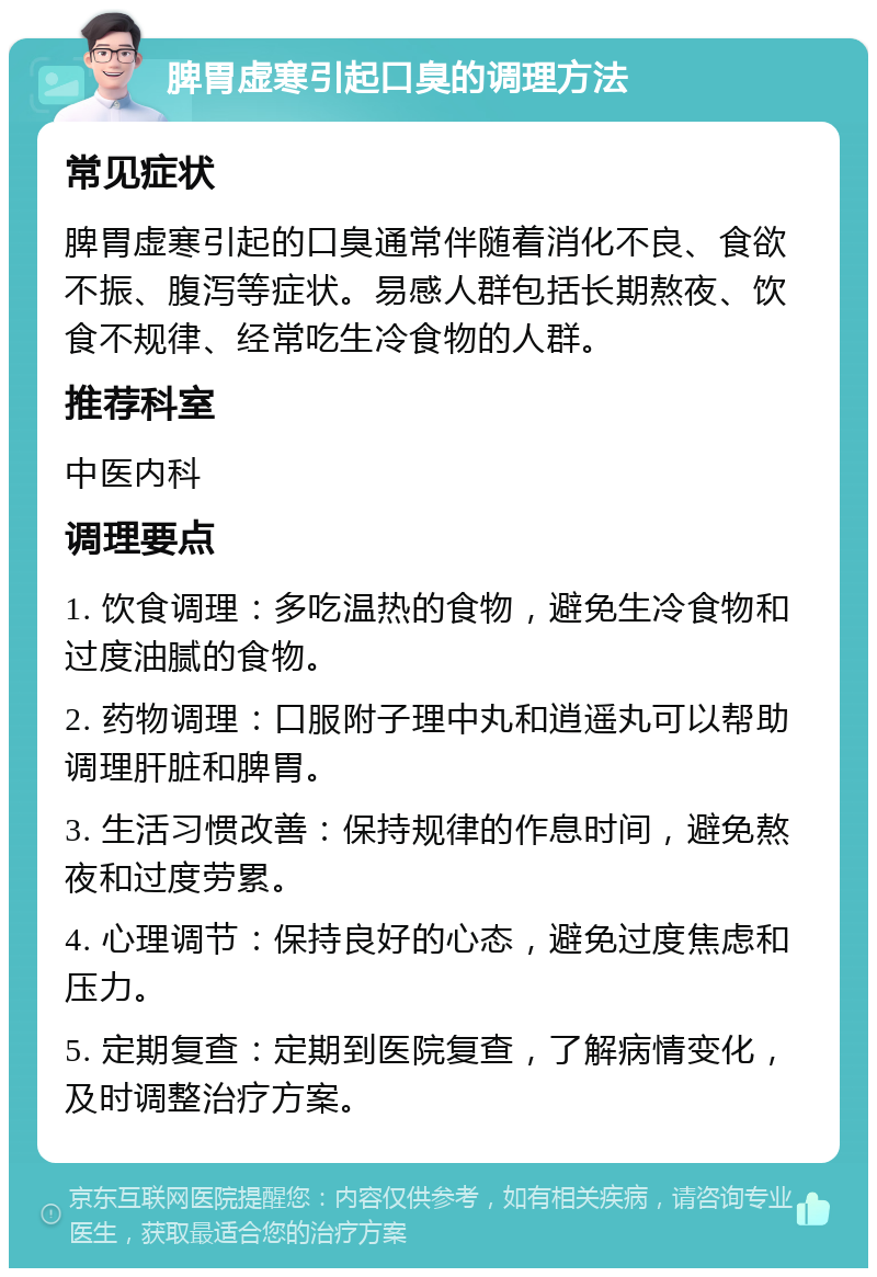 脾胃虚寒引起口臭的调理方法 常见症状 脾胃虚寒引起的口臭通常伴随着消化不良、食欲不振、腹泻等症状。易感人群包括长期熬夜、饮食不规律、经常吃生冷食物的人群。 推荐科室 中医内科 调理要点 1. 饮食调理：多吃温热的食物，避免生冷食物和过度油腻的食物。 2. 药物调理：口服附子理中丸和逍遥丸可以帮助调理肝脏和脾胃。 3. 生活习惯改善：保持规律的作息时间，避免熬夜和过度劳累。 4. 心理调节：保持良好的心态，避免过度焦虑和压力。 5. 定期复查：定期到医院复查，了解病情变化，及时调整治疗方案。