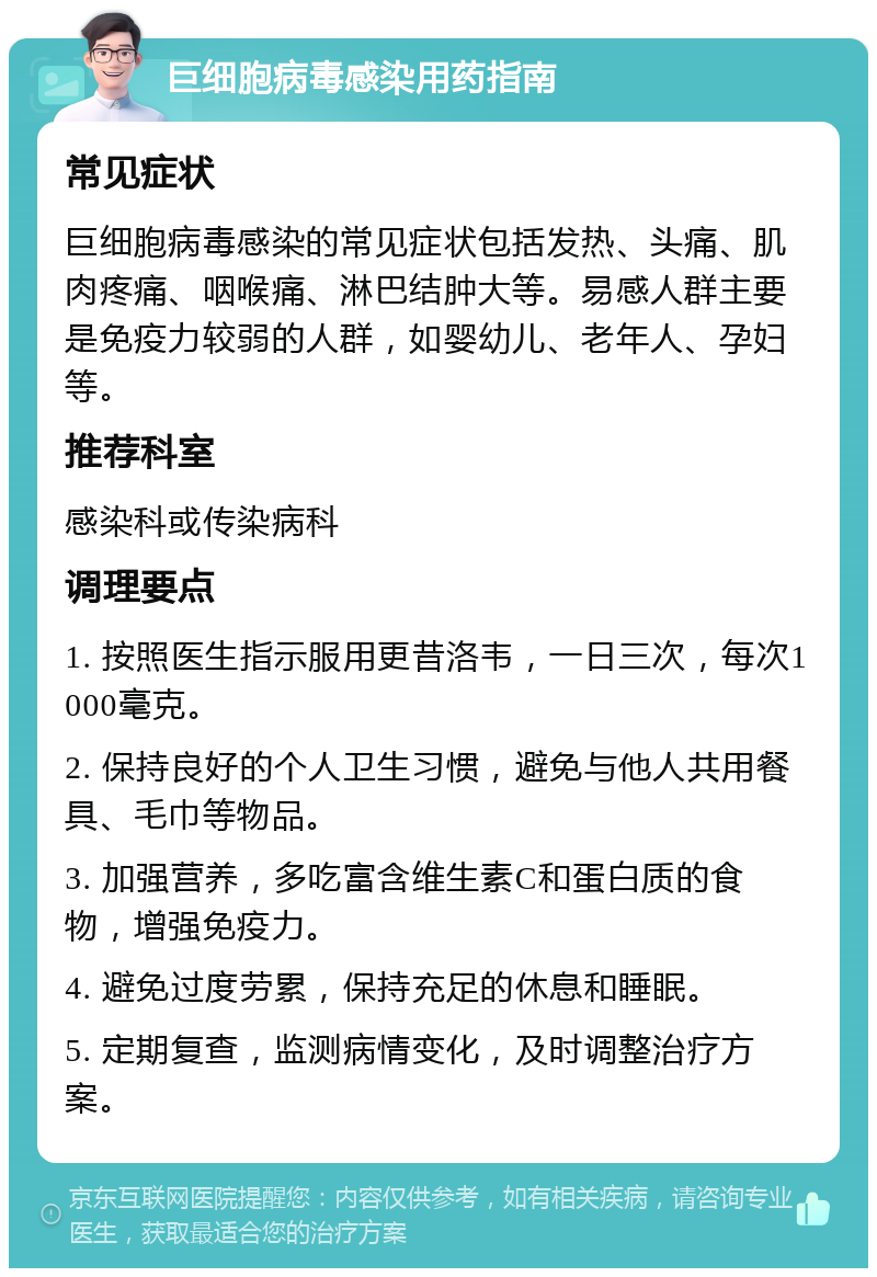 巨细胞病毒感染用药指南 常见症状 巨细胞病毒感染的常见症状包括发热、头痛、肌肉疼痛、咽喉痛、淋巴结肿大等。易感人群主要是免疫力较弱的人群，如婴幼儿、老年人、孕妇等。 推荐科室 感染科或传染病科 调理要点 1. 按照医生指示服用更昔洛韦，一日三次，每次1000毫克。 2. 保持良好的个人卫生习惯，避免与他人共用餐具、毛巾等物品。 3. 加强营养，多吃富含维生素C和蛋白质的食物，增强免疫力。 4. 避免过度劳累，保持充足的休息和睡眠。 5. 定期复查，监测病情变化，及时调整治疗方案。