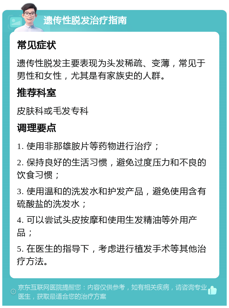 遗传性脱发治疗指南 常见症状 遗传性脱发主要表现为头发稀疏、变薄，常见于男性和女性，尤其是有家族史的人群。 推荐科室 皮肤科或毛发专科 调理要点 1. 使用非那雄胺片等药物进行治疗； 2. 保持良好的生活习惯，避免过度压力和不良的饮食习惯； 3. 使用温和的洗发水和护发产品，避免使用含有硫酸盐的洗发水； 4. 可以尝试头皮按摩和使用生发精油等外用产品； 5. 在医生的指导下，考虑进行植发手术等其他治疗方法。