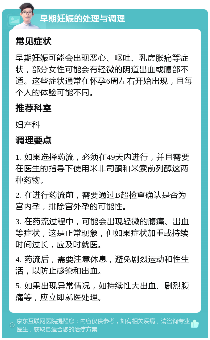 早期妊娠的处理与调理 常见症状 早期妊娠可能会出现恶心、呕吐、乳房胀痛等症状，部分女性可能会有轻微的阴道出血或腹部不适。这些症状通常在怀孕6周左右开始出现，且每个人的体验可能不同。 推荐科室 妇产科 调理要点 1. 如果选择药流，必须在49天内进行，并且需要在医生的指导下使用米非司酮和米索前列醇这两种药物。 2. 在进行药流前，需要通过B超检查确认是否为宫内孕，排除宫外孕的可能性。 3. 在药流过程中，可能会出现轻微的腹痛、出血等症状，这是正常现象，但如果症状加重或持续时间过长，应及时就医。 4. 药流后，需要注意休息，避免剧烈运动和性生活，以防止感染和出血。 5. 如果出现异常情况，如持续性大出血、剧烈腹痛等，应立即就医处理。