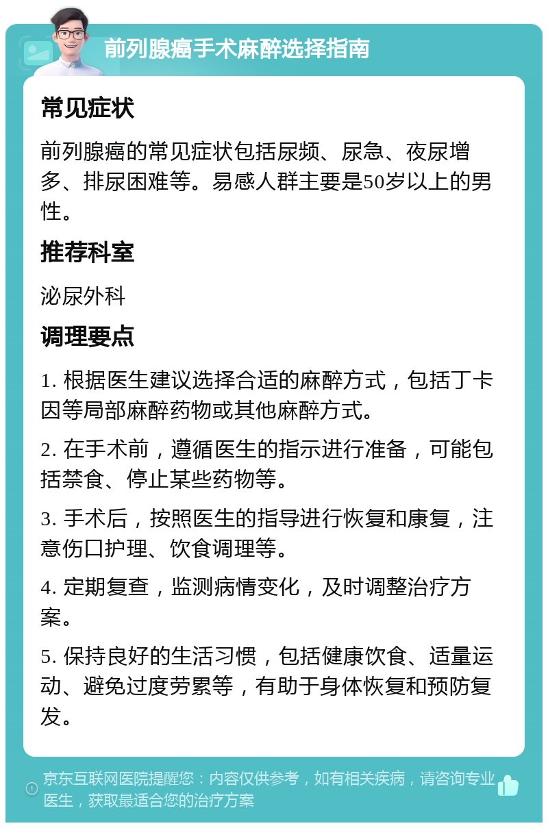 前列腺癌手术麻醉选择指南 常见症状 前列腺癌的常见症状包括尿频、尿急、夜尿增多、排尿困难等。易感人群主要是50岁以上的男性。 推荐科室 泌尿外科 调理要点 1. 根据医生建议选择合适的麻醉方式，包括丁卡因等局部麻醉药物或其他麻醉方式。 2. 在手术前，遵循医生的指示进行准备，可能包括禁食、停止某些药物等。 3. 手术后，按照医生的指导进行恢复和康复，注意伤口护理、饮食调理等。 4. 定期复查，监测病情变化，及时调整治疗方案。 5. 保持良好的生活习惯，包括健康饮食、适量运动、避免过度劳累等，有助于身体恢复和预防复发。