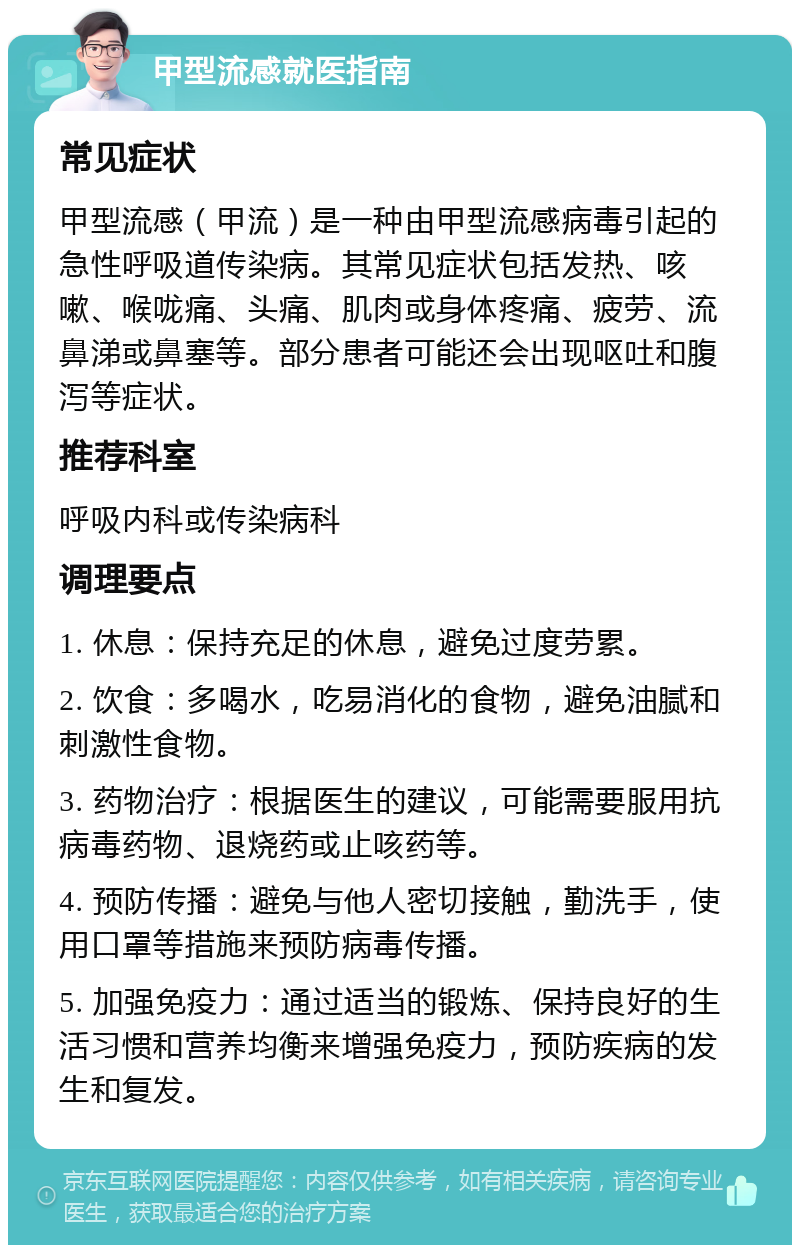 甲型流感就医指南 常见症状 甲型流感（甲流）是一种由甲型流感病毒引起的急性呼吸道传染病。其常见症状包括发热、咳嗽、喉咙痛、头痛、肌肉或身体疼痛、疲劳、流鼻涕或鼻塞等。部分患者可能还会出现呕吐和腹泻等症状。 推荐科室 呼吸内科或传染病科 调理要点 1. 休息：保持充足的休息，避免过度劳累。 2. 饮食：多喝水，吃易消化的食物，避免油腻和刺激性食物。 3. 药物治疗：根据医生的建议，可能需要服用抗病毒药物、退烧药或止咳药等。 4. 预防传播：避免与他人密切接触，勤洗手，使用口罩等措施来预防病毒传播。 5. 加强免疫力：通过适当的锻炼、保持良好的生活习惯和营养均衡来增强免疫力，预防疾病的发生和复发。