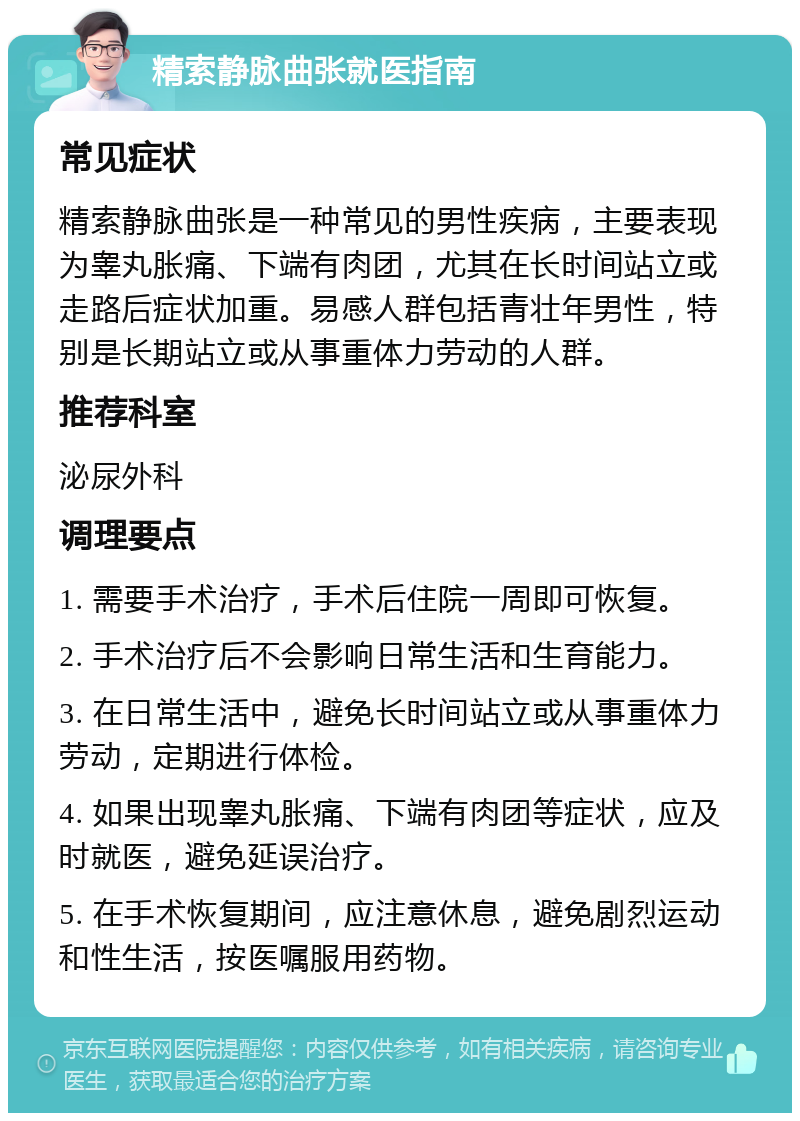 精索静脉曲张就医指南 常见症状 精索静脉曲张是一种常见的男性疾病，主要表现为睾丸胀痛、下端有肉团，尤其在长时间站立或走路后症状加重。易感人群包括青壮年男性，特别是长期站立或从事重体力劳动的人群。 推荐科室 泌尿外科 调理要点 1. 需要手术治疗，手术后住院一周即可恢复。 2. 手术治疗后不会影响日常生活和生育能力。 3. 在日常生活中，避免长时间站立或从事重体力劳动，定期进行体检。 4. 如果出现睾丸胀痛、下端有肉团等症状，应及时就医，避免延误治疗。 5. 在手术恢复期间，应注意休息，避免剧烈运动和性生活，按医嘱服用药物。