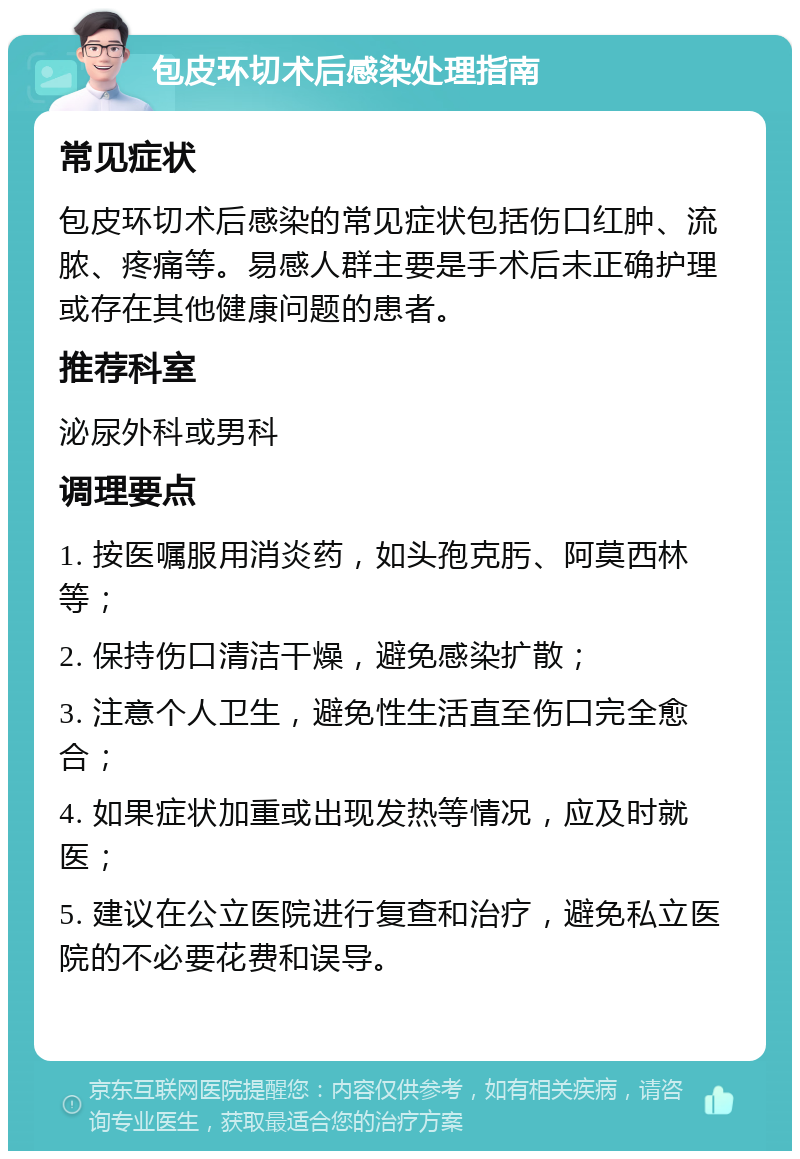 包皮环切术后感染处理指南 常见症状 包皮环切术后感染的常见症状包括伤口红肿、流脓、疼痛等。易感人群主要是手术后未正确护理或存在其他健康问题的患者。 推荐科室 泌尿外科或男科 调理要点 1. 按医嘱服用消炎药，如头孢克肟、阿莫西林等； 2. 保持伤口清洁干燥，避免感染扩散； 3. 注意个人卫生，避免性生活直至伤口完全愈合； 4. 如果症状加重或出现发热等情况，应及时就医； 5. 建议在公立医院进行复查和治疗，避免私立医院的不必要花费和误导。