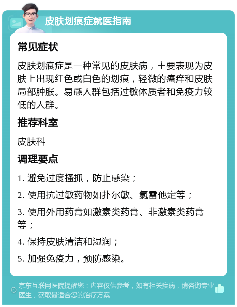 皮肤划痕症就医指南 常见症状 皮肤划痕症是一种常见的皮肤病，主要表现为皮肤上出现红色或白色的划痕，轻微的瘙痒和皮肤局部肿胀。易感人群包括过敏体质者和免疫力较低的人群。 推荐科室 皮肤科 调理要点 1. 避免过度搔抓，防止感染； 2. 使用抗过敏药物如扑尔敏、氯雷他定等； 3. 使用外用药膏如激素类药膏、非激素类药膏等； 4. 保持皮肤清洁和湿润； 5. 加强免疫力，预防感染。