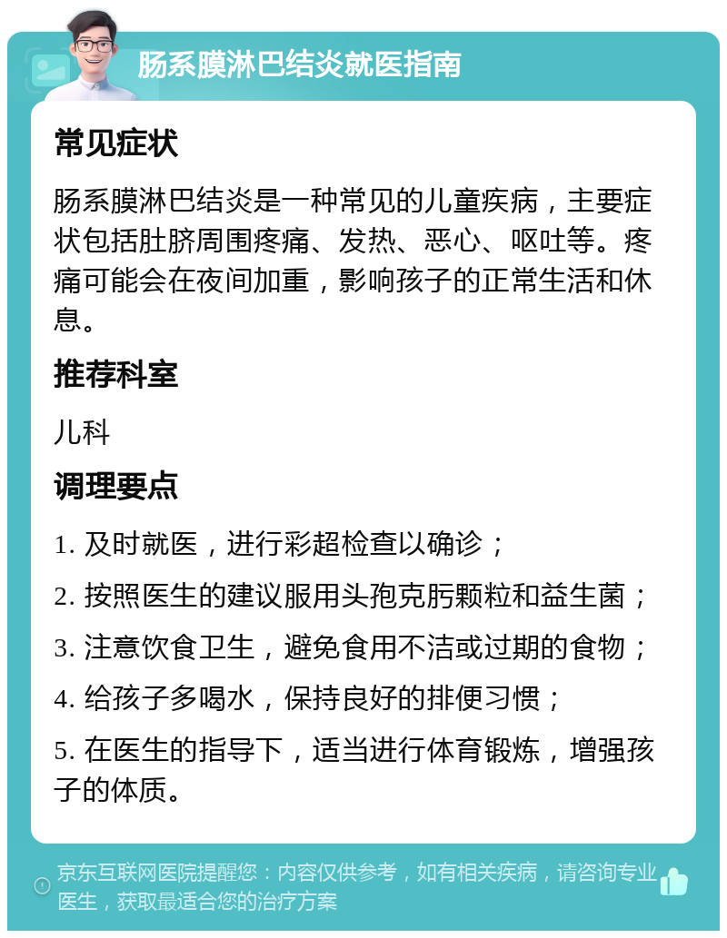 肠系膜淋巴结炎就医指南 常见症状 肠系膜淋巴结炎是一种常见的儿童疾病，主要症状包括肚脐周围疼痛、发热、恶心、呕吐等。疼痛可能会在夜间加重，影响孩子的正常生活和休息。 推荐科室 儿科 调理要点 1. 及时就医，进行彩超检查以确诊； 2. 按照医生的建议服用头孢克肟颗粒和益生菌； 3. 注意饮食卫生，避免食用不洁或过期的食物； 4. 给孩子多喝水，保持良好的排便习惯； 5. 在医生的指导下，适当进行体育锻炼，增强孩子的体质。