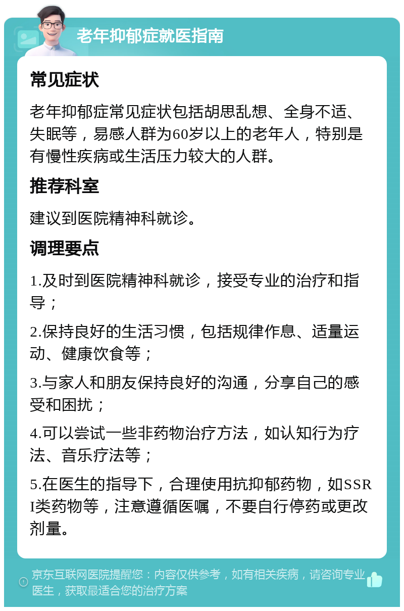 老年抑郁症就医指南 常见症状 老年抑郁症常见症状包括胡思乱想、全身不适、失眠等，易感人群为60岁以上的老年人，特别是有慢性疾病或生活压力较大的人群。 推荐科室 建议到医院精神科就诊。 调理要点 1.及时到医院精神科就诊，接受专业的治疗和指导； 2.保持良好的生活习惯，包括规律作息、适量运动、健康饮食等； 3.与家人和朋友保持良好的沟通，分享自己的感受和困扰； 4.可以尝试一些非药物治疗方法，如认知行为疗法、音乐疗法等； 5.在医生的指导下，合理使用抗抑郁药物，如SSRI类药物等，注意遵循医嘱，不要自行停药或更改剂量。