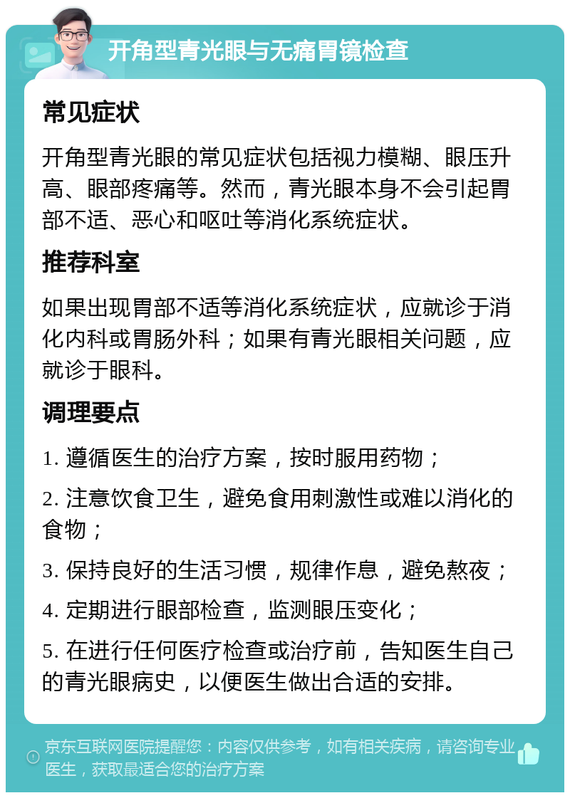 开角型青光眼与无痛胃镜检查 常见症状 开角型青光眼的常见症状包括视力模糊、眼压升高、眼部疼痛等。然而，青光眼本身不会引起胃部不适、恶心和呕吐等消化系统症状。 推荐科室 如果出现胃部不适等消化系统症状，应就诊于消化内科或胃肠外科；如果有青光眼相关问题，应就诊于眼科。 调理要点 1. 遵循医生的治疗方案，按时服用药物； 2. 注意饮食卫生，避免食用刺激性或难以消化的食物； 3. 保持良好的生活习惯，规律作息，避免熬夜； 4. 定期进行眼部检查，监测眼压变化； 5. 在进行任何医疗检查或治疗前，告知医生自己的青光眼病史，以便医生做出合适的安排。