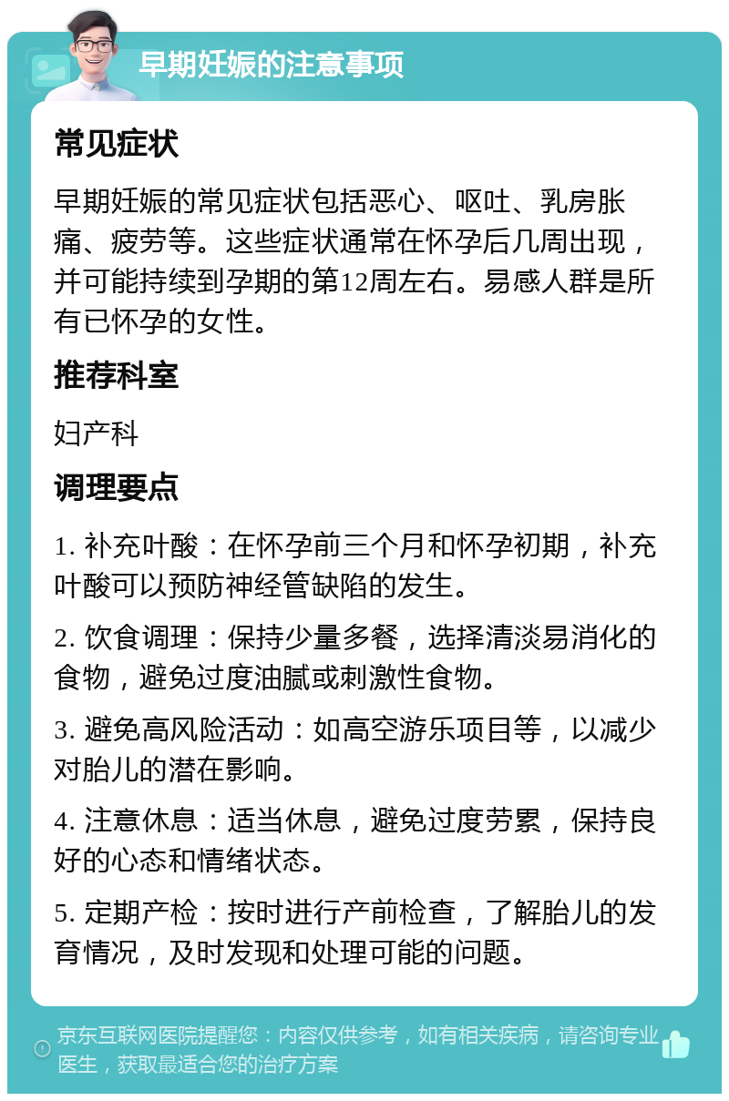 早期妊娠的注意事项 常见症状 早期妊娠的常见症状包括恶心、呕吐、乳房胀痛、疲劳等。这些症状通常在怀孕后几周出现，并可能持续到孕期的第12周左右。易感人群是所有已怀孕的女性。 推荐科室 妇产科 调理要点 1. 补充叶酸：在怀孕前三个月和怀孕初期，补充叶酸可以预防神经管缺陷的发生。 2. 饮食调理：保持少量多餐，选择清淡易消化的食物，避免过度油腻或刺激性食物。 3. 避免高风险活动：如高空游乐项目等，以减少对胎儿的潜在影响。 4. 注意休息：适当休息，避免过度劳累，保持良好的心态和情绪状态。 5. 定期产检：按时进行产前检查，了解胎儿的发育情况，及时发现和处理可能的问题。