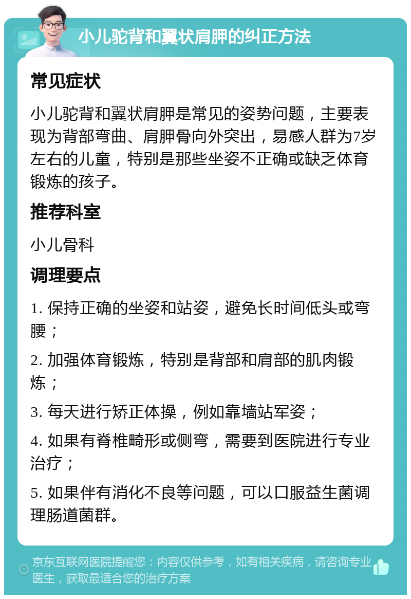 小儿驼背和翼状肩胛的纠正方法 常见症状 小儿驼背和翼状肩胛是常见的姿势问题，主要表现为背部弯曲、肩胛骨向外突出，易感人群为7岁左右的儿童，特别是那些坐姿不正确或缺乏体育锻炼的孩子。 推荐科室 小儿骨科 调理要点 1. 保持正确的坐姿和站姿，避免长时间低头或弯腰； 2. 加强体育锻炼，特别是背部和肩部的肌肉锻炼； 3. 每天进行矫正体操，例如靠墙站军姿； 4. 如果有脊椎畸形或侧弯，需要到医院进行专业治疗； 5. 如果伴有消化不良等问题，可以口服益生菌调理肠道菌群。