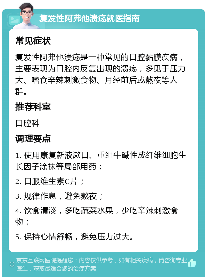 复发性阿弗他溃疡就医指南 常见症状 复发性阿弗他溃疡是一种常见的口腔黏膜疾病，主要表现为口腔内反复出现的溃疡，多见于压力大、嗜食辛辣刺激食物、月经前后或熬夜等人群。 推荐科室 口腔科 调理要点 1. 使用康复新液漱口、重组牛碱性成纤维细胞生长因子涂抹等局部用药； 2. 口服维生素C片； 3. 规律作息，避免熬夜； 4. 饮食清淡，多吃蔬菜水果，少吃辛辣刺激食物； 5. 保持心情舒畅，避免压力过大。