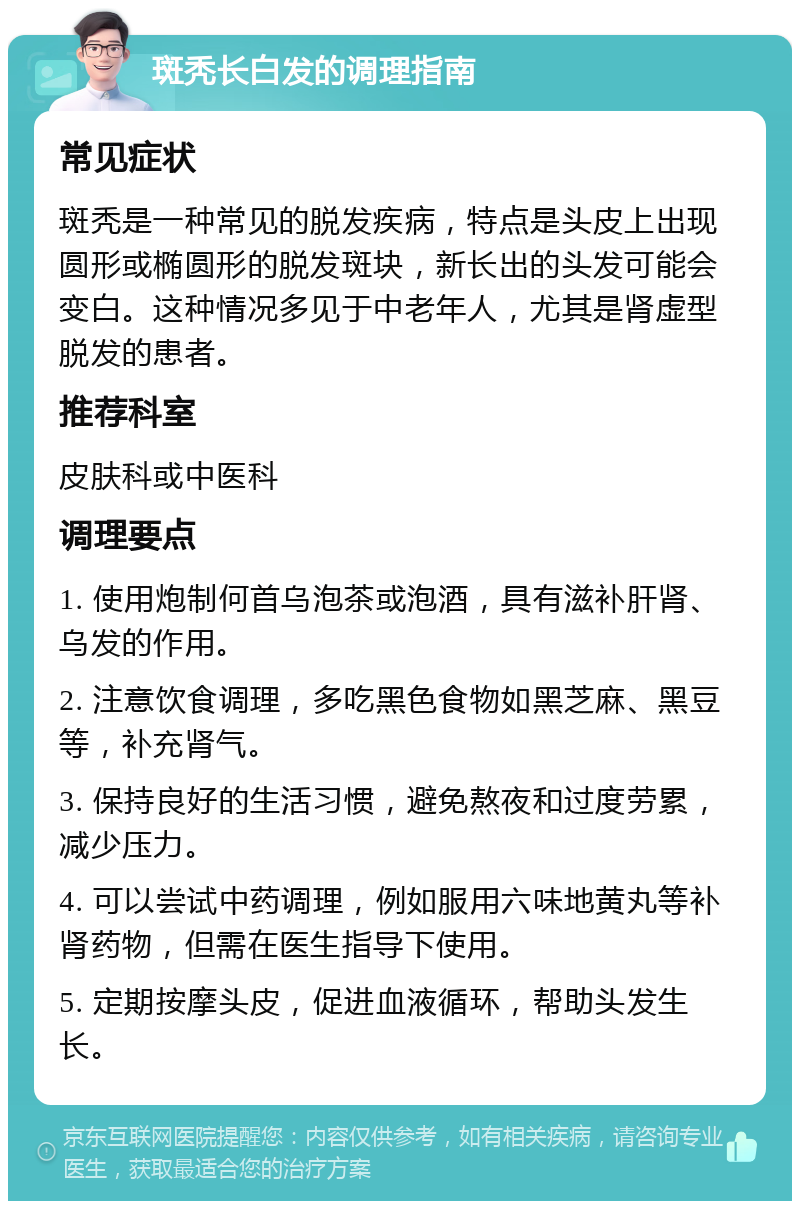 斑秃长白发的调理指南 常见症状 斑秃是一种常见的脱发疾病，特点是头皮上出现圆形或椭圆形的脱发斑块，新长出的头发可能会变白。这种情况多见于中老年人，尤其是肾虚型脱发的患者。 推荐科室 皮肤科或中医科 调理要点 1. 使用炮制何首乌泡茶或泡酒，具有滋补肝肾、乌发的作用。 2. 注意饮食调理，多吃黑色食物如黑芝麻、黑豆等，补充肾气。 3. 保持良好的生活习惯，避免熬夜和过度劳累，减少压力。 4. 可以尝试中药调理，例如服用六味地黄丸等补肾药物，但需在医生指导下使用。 5. 定期按摩头皮，促进血液循环，帮助头发生长。