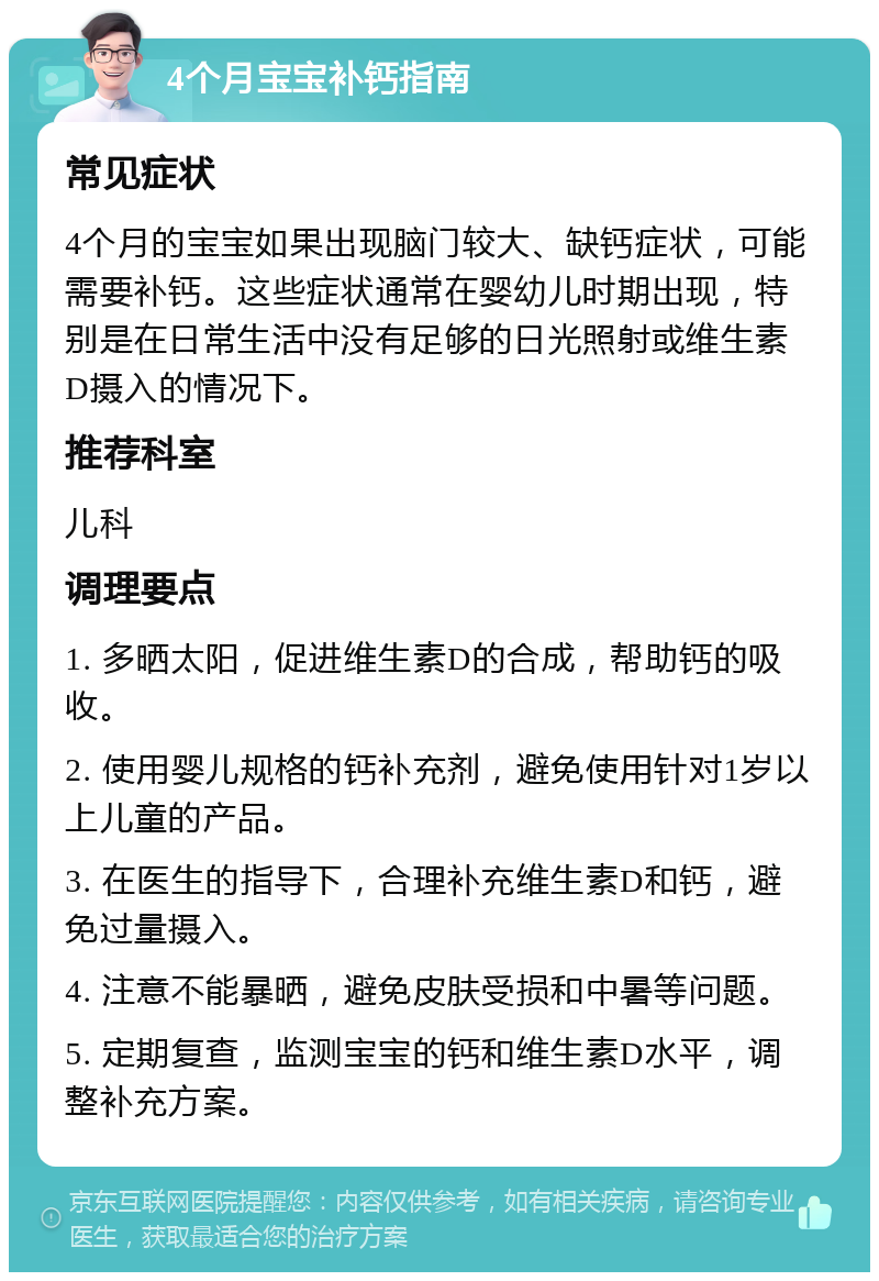 4个月宝宝补钙指南 常见症状 4个月的宝宝如果出现脑门较大、缺钙症状，可能需要补钙。这些症状通常在婴幼儿时期出现，特别是在日常生活中没有足够的日光照射或维生素D摄入的情况下。 推荐科室 儿科 调理要点 1. 多晒太阳，促进维生素D的合成，帮助钙的吸收。 2. 使用婴儿规格的钙补充剂，避免使用针对1岁以上儿童的产品。 3. 在医生的指导下，合理补充维生素D和钙，避免过量摄入。 4. 注意不能暴晒，避免皮肤受损和中暑等问题。 5. 定期复查，监测宝宝的钙和维生素D水平，调整补充方案。