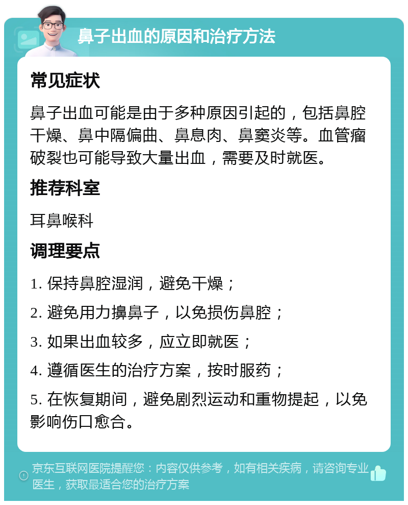 鼻子出血的原因和治疗方法 常见症状 鼻子出血可能是由于多种原因引起的，包括鼻腔干燥、鼻中隔偏曲、鼻息肉、鼻窦炎等。血管瘤破裂也可能导致大量出血，需要及时就医。 推荐科室 耳鼻喉科 调理要点 1. 保持鼻腔湿润，避免干燥； 2. 避免用力擤鼻子，以免损伤鼻腔； 3. 如果出血较多，应立即就医； 4. 遵循医生的治疗方案，按时服药； 5. 在恢复期间，避免剧烈运动和重物提起，以免影响伤口愈合。