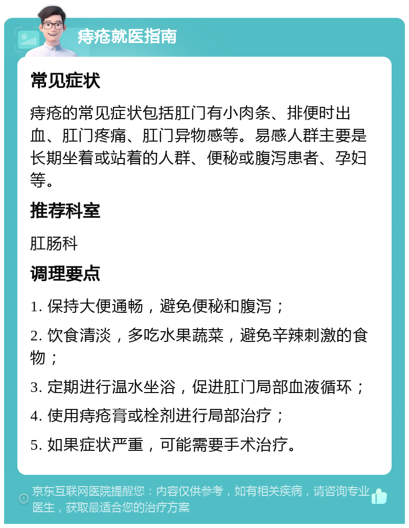 痔疮就医指南 常见症状 痔疮的常见症状包括肛门有小肉条、排便时出血、肛门疼痛、肛门异物感等。易感人群主要是长期坐着或站着的人群、便秘或腹泻患者、孕妇等。 推荐科室 肛肠科 调理要点 1. 保持大便通畅，避免便秘和腹泻； 2. 饮食清淡，多吃水果蔬菜，避免辛辣刺激的食物； 3. 定期进行温水坐浴，促进肛门局部血液循环； 4. 使用痔疮膏或栓剂进行局部治疗； 5. 如果症状严重，可能需要手术治疗。