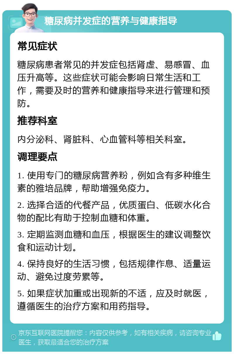 糖尿病并发症的营养与健康指导 常见症状 糖尿病患者常见的并发症包括肾虚、易感冒、血压升高等。这些症状可能会影响日常生活和工作，需要及时的营养和健康指导来进行管理和预防。 推荐科室 内分泌科、肾脏科、心血管科等相关科室。 调理要点 1. 使用专门的糖尿病营养粉，例如含有多种维生素的雅培品牌，帮助增强免疫力。 2. 选择合适的代餐产品，优质蛋白、低碳水化合物的配比有助于控制血糖和体重。 3. 定期监测血糖和血压，根据医生的建议调整饮食和运动计划。 4. 保持良好的生活习惯，包括规律作息、适量运动、避免过度劳累等。 5. 如果症状加重或出现新的不适，应及时就医，遵循医生的治疗方案和用药指导。